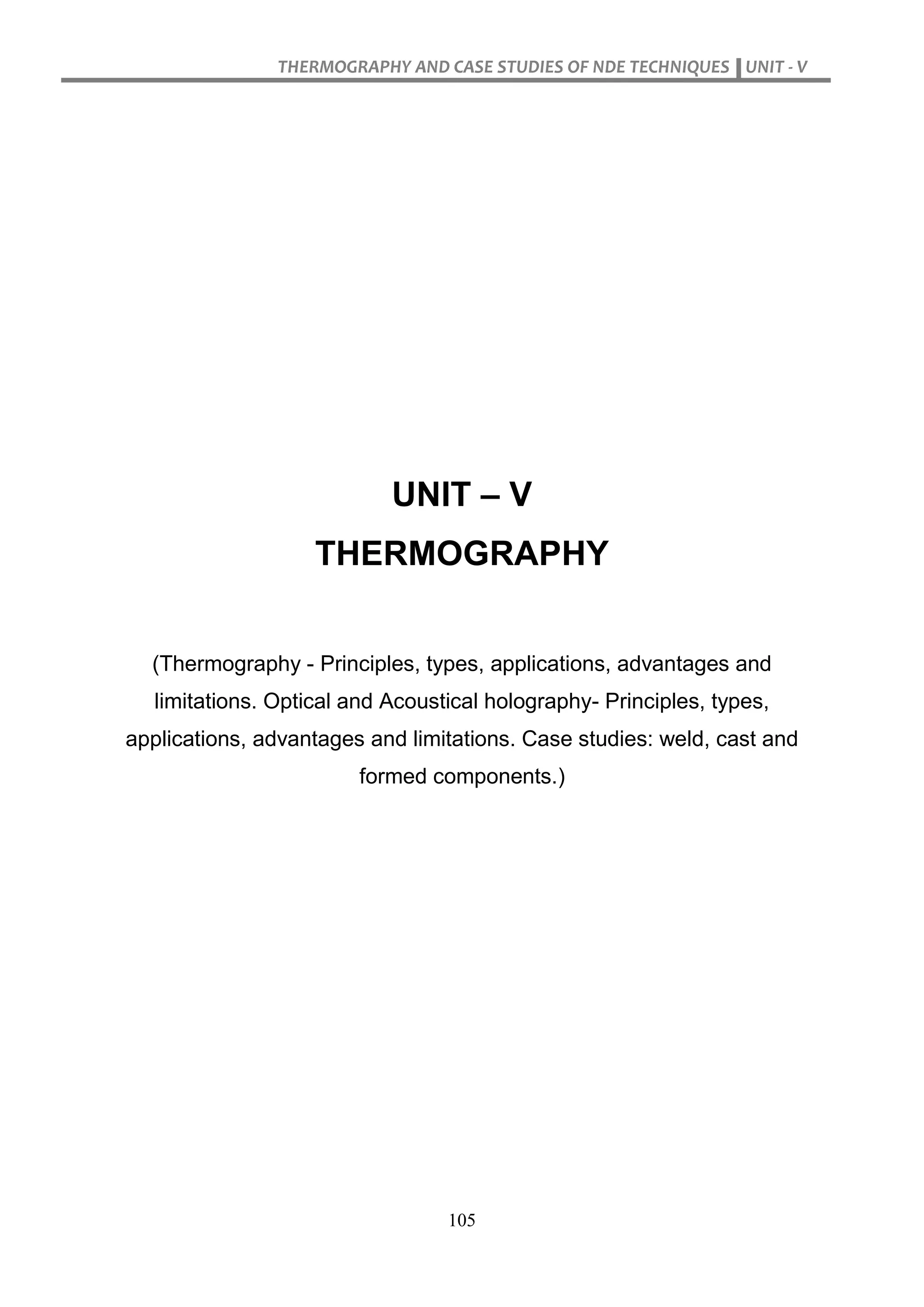 THERMOGRAPHY AND CASE STUDIES OF NDE TECHNIQUES UNIT - V
105
UNIT – V
THERMOGRAPHY
(Thermography - Principles, types, applications, advantages and
limitations. Optical and Acoustical holography- Principles, types,
applications, advantages and limitations. Case studies: weld, cast and
formed components.)
 