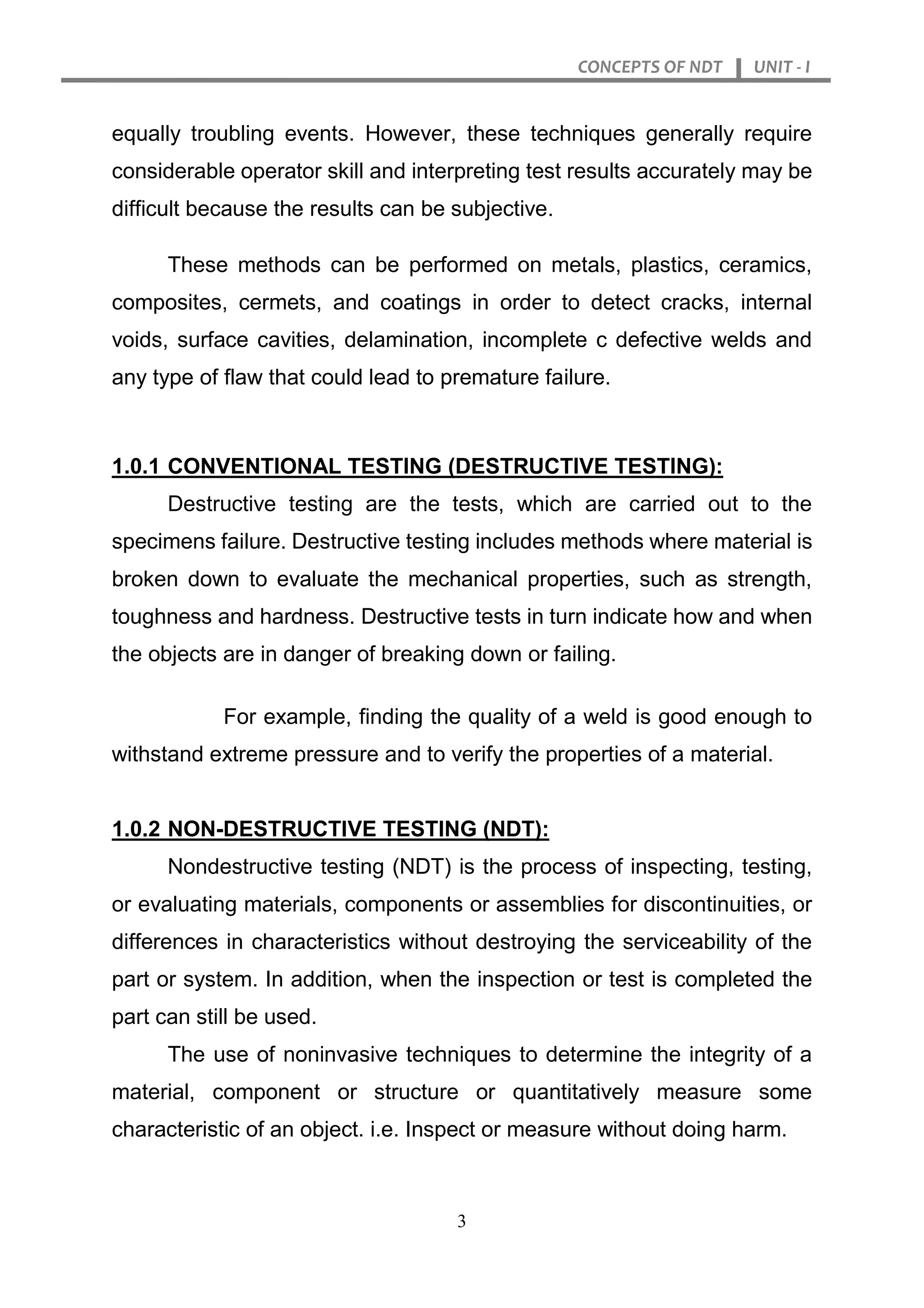 CONCEPTS OF NDT UNIT - I
3
equally troubling events. However, these techniques generally require
considerable operator skill and interpreting test results accurately may be
difficult because the results can be subjective.
These methods can be performed on metals, plastics, ceramics,
composites, cermets, and coatings in order to detect cracks, internal
voids, surface cavities, delamination, incomplete c defective welds and
any type of flaw that could lead to premature failure.
1.0.1 CONVENTIONAL TESTING (DESTRUCTIVE TESTING):
Destructive testing are the tests, which are carried out to the
specimens failure. Destructive testing includes methods where material is
broken down to evaluate the mechanical properties, such as strength,
toughness and hardness. Destructive tests in turn indicate how and when
the objects are in danger of breaking down or failing.
For example, finding the quality of a weld is good enough to
withstand extreme pressure and to verify the properties of a material.
1.0.2 NON-DESTRUCTIVE TESTING (NDT):
Nondestructive testing (NDT) is the process of inspecting, testing,
or evaluating materials, components or assemblies for discontinuities, or
differences in characteristics without destroying the serviceability of the
part or system. In addition, when the inspection or test is completed the
part can still be used.
The use of noninvasive techniques to determine the integrity of a
material, component or structure or quantitatively measure some
characteristic of an object. i.e. Inspect or measure without doing harm.
 