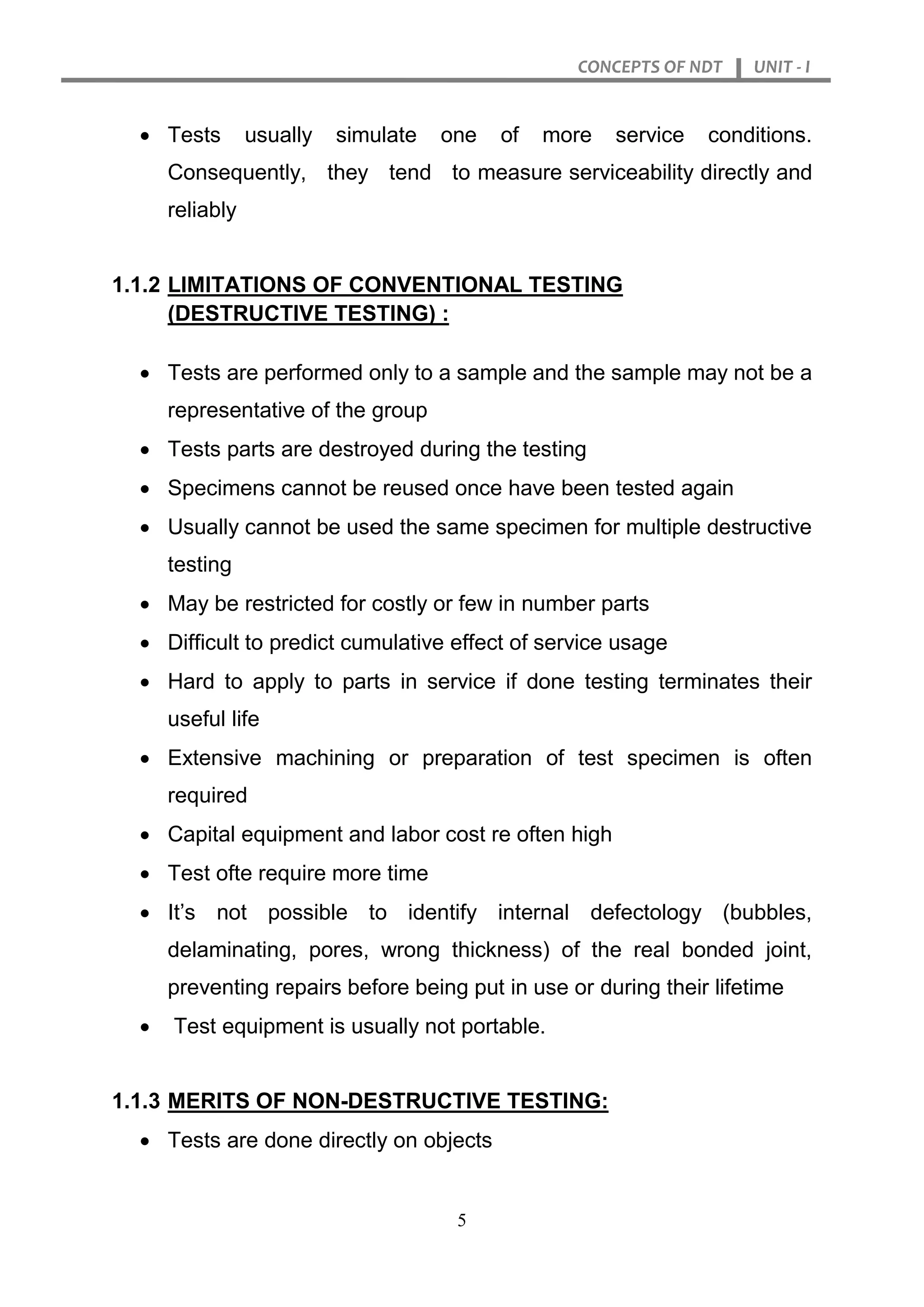 CONCEPTS OF NDT UNIT - I
5
 Tests usually simulate one of more service conditions.
Consequently, they tend to measure serviceability directly and
reliably
1.1.2 LIMITATIONS OF CONVENTIONAL TESTING
(DESTRUCTIVE TESTING) :
 Tests are performed only to a sample and the sample may not be a
representative of the group
 Tests parts are destroyed during the testing
 Specimens cannot be reused once have been tested again
 Usually cannot be used the same specimen for multiple destructive
testing
 May be restricted for costly or few in number parts
 Difficult to predict cumulative effect of service usage
 Hard to apply to parts in service if done testing terminates their
useful life
 Extensive machining or preparation of test specimen is often
required
 Capital equipment and labor cost re often high
 Test ofte require more time
 It’s not possible to identify internal defectology (bubbles,
delaminating, pores, wrong thickness) of the real bonded joint,
preventing repairs before being put in use or during their lifetime
 Test equipment is usually not portable.
1.1.3 MERITS OF NON-DESTRUCTIVE TESTING:
 Tests are done directly on objects
 