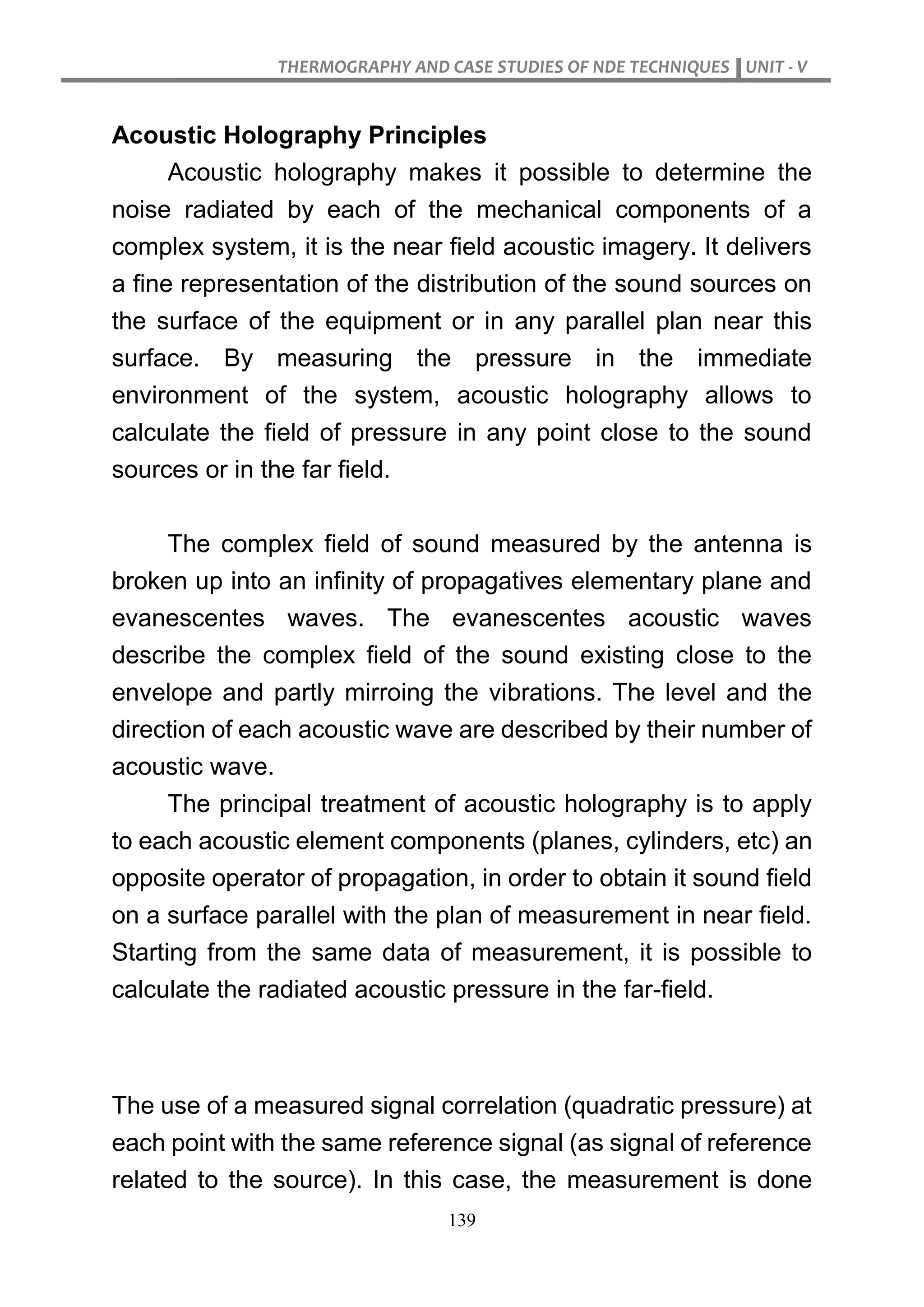 THERMOGRAPHY AND CASE STUDIES OF NDE TECHNIQUES UNIT - V
139
Acoustic Holography Principles
Acoustic holography makes it possible to determine the
noise radiated by each of the mechanical components of a
complex system, it is the near field acoustic imagery. It delivers
a fine representation of the distribution of the sound sources on
the surface of the equipment or in any parallel plan near this
surface. By measuring the pressure in the immediate
environment of the system, acoustic holography allows to
calculate the field of pressure in any point close to the sound
sources or in the far field.
The complex field of sound measured by the antenna is
broken up into an infinity of propagatives elementary plane and
evanescentes waves. The evanescentes acoustic waves
describe the complex field of the sound existing close to the
envelope and partly mirroing the vibrations. The level and the
direction of each acoustic wave are described by their number of
acoustic wave.
The principal treatment of acoustic holography is to apply
to each acoustic element components (planes, cylinders, etc) an
opposite operator of propagation, in order to obtain it sound field
on a surface parallel with the plan of measurement in near field.
Starting from the same data of measurement, it is possible to
calculate the radiated acoustic pressure in the far-field.
The use of a measured signal correlation (quadratic pressure) at
each point with the same reference signal (as signal of reference
related to the source). In this case, the measurement is done
 