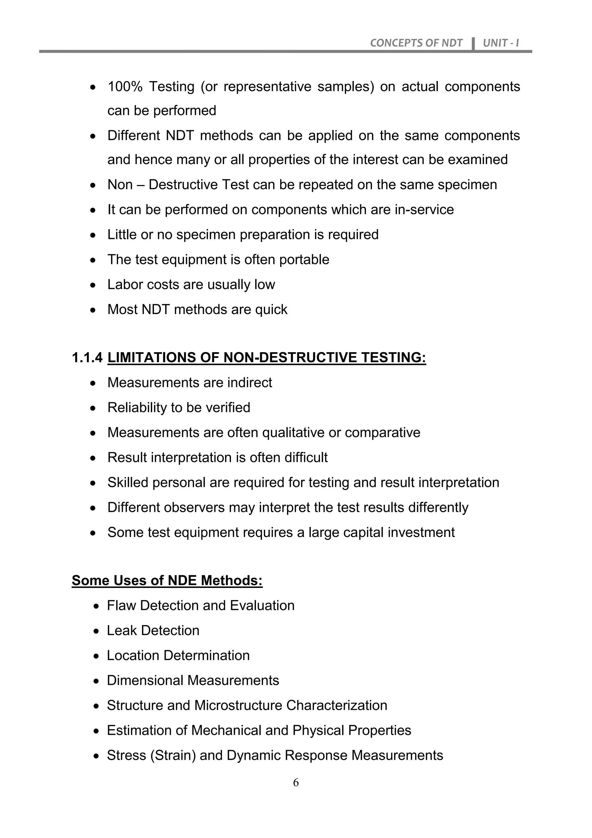 CONCEPTS OF NDT UNIT - I
6
 100% Testing (or representative samples) on actual components
can be performed
 Different NDT methods can be applied on the same components
and hence many or all properties of the interest can be examined
 Non – Destructive Test can be repeated on the same specimen
 It can be performed on components which are in-service
 Little or no specimen preparation is required
 The test equipment is often portable
 Labor costs are usually low
 Most NDT methods are quick
1.1.4 LIMITATIONS OF NON-DESTRUCTIVE TESTING:
 Measurements are indirect
 Reliability to be verified
 Measurements are often qualitative or comparative
 Result interpretation is often difficult
 Skilled personal are required for testing and result interpretation
 Different observers may interpret the test results differently
 Some test equipment requires a large capital investment
Some Uses of NDE Methods:
 Flaw Detection and Evaluation
 Leak Detection
 Location Determination
 Dimensional Measurements
 Structure and Microstructure Characterization
 Estimation of Mechanical and Physical Properties
 Stress (Strain) and Dynamic Response Measurements
 