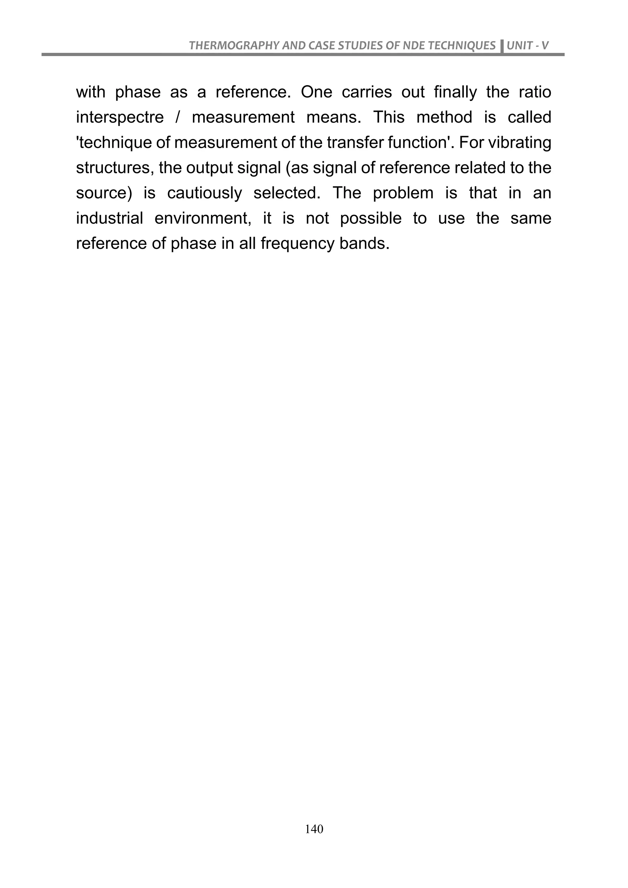 THERMOGRAPHY AND CASE STUDIES OF NDE TECHNIQUES UNIT - V
140
with phase as a reference. One carries out finally the ratio
interspectre / measurement means. This method is called
'technique of measurement of the transfer function'. For vibrating
structures, the output signal (as signal of reference related to the
source) is cautiously selected. The problem is that in an
industrial environment, it is not possible to use the same
reference of phase in all frequency bands.
 