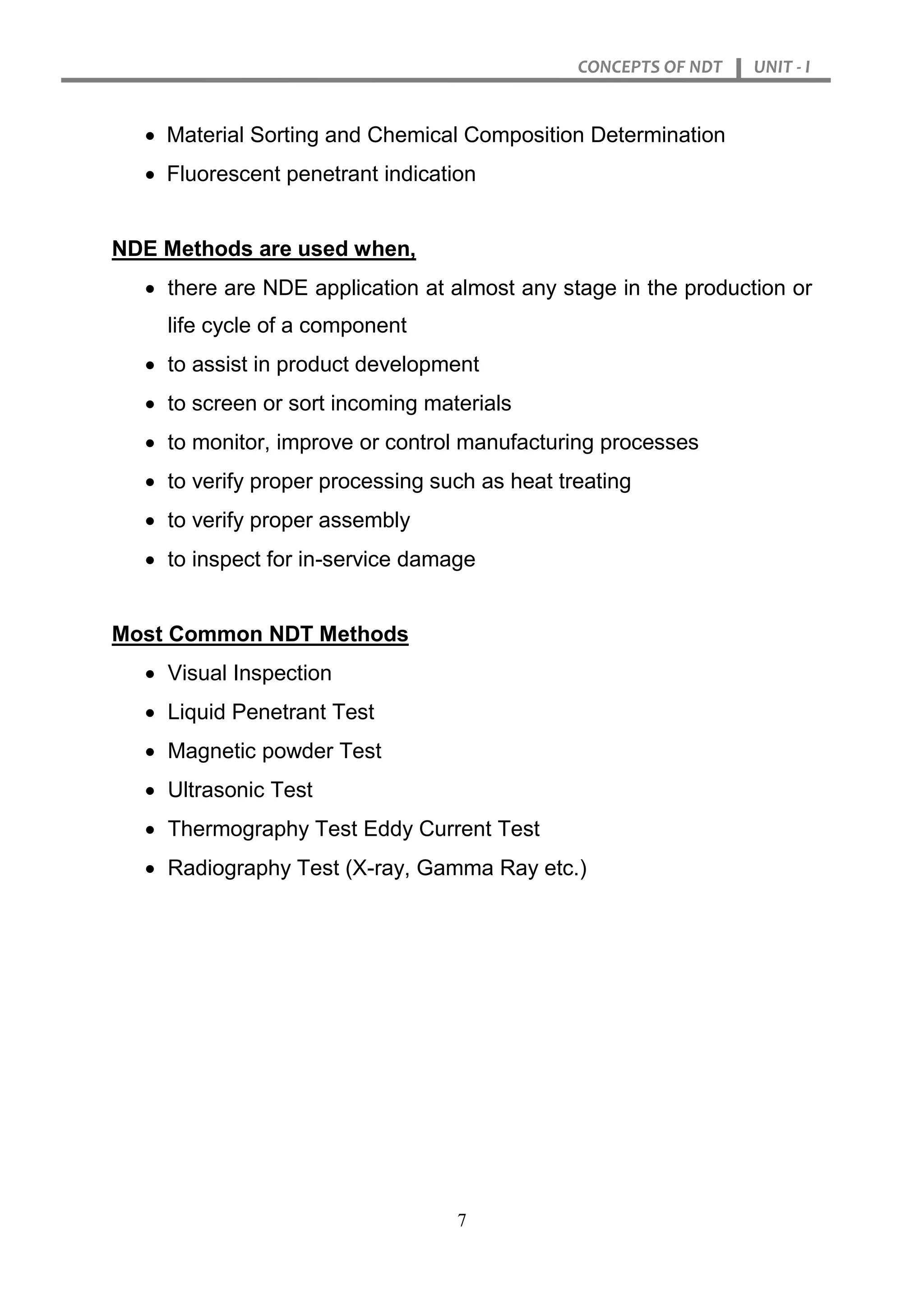 CONCEPTS OF NDT UNIT - I
7
 Material Sorting and Chemical Composition Determination
 Fluorescent penetrant indication
NDE Methods are used when,
 there are NDE application at almost any stage in the production or
life cycle of a component
 to assist in product development
 to screen or sort incoming materials
 to monitor, improve or control manufacturing processes
 to verify proper processing such as heat treating
 to verify proper assembly
 to inspect for in-service damage
Most Common NDT Methods
 Visual Inspection
 Liquid Penetrant Test
 Magnetic powder Test
 Ultrasonic Test
 Thermography Test Eddy Current Test
 Radiography Test (X-ray, Gamma Ray etc.)
 