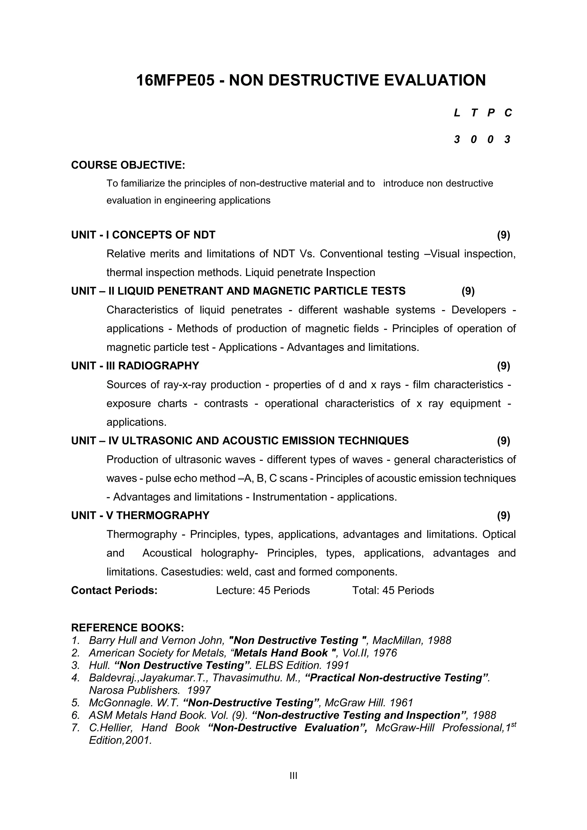 III
16MFPE05 - NON DESTRUCTIVE EVALUATION
COURSE OBJECTIVE:
To familiarize the principles of non-destructive material and to introduce non destructive
evaluation in engineering applications
UNIT - I CONCEPTS OF NDT (9)
Relative merits and limitations of NDT Vs. Conventional testing –Visual inspection,
thermal inspection methods. Liquid penetrate Inspection
UNIT – II LIQUID PENETRANT AND MAGNETIC PARTICLE TESTS (9)
Characteristics of liquid penetrates - different washable systems - Developers -
applications - Methods of production of magnetic fields - Principles of operation of
magnetic particle test - Applications - Advantages and limitations.
UNIT - III RADIOGRAPHY (9)
Sources of ray-x-ray production - properties of d and x rays - film characteristics -
exposure charts - contrasts - operational characteristics of x ray equipment -
applications.
UNIT – IV ULTRASONIC AND ACOUSTIC EMISSION TECHNIQUES (9)
Production of ultrasonic waves - different types of waves - general characteristics of
waves - pulse echo method –A, B, C scans - Principles of acoustic emission techniques
- Advantages and limitations - Instrumentation - applications.
UNIT - V THERMOGRAPHY (9)
Thermography - Principles, types, applications, advantages and limitations. Optical
and Acoustical holography- Principles, types, applications, advantages and
limitations. Casestudies: weld, cast and formed components.
Contact Periods: Lecture: 45 Periods Total: 45 Periods
REFERENCE BOOKS:
1. Barry Hull and Vernon John, "Non Destructive Testing ", MacMillan, 1988
2. American Society for Metals, “Metals Hand Book ", Vol.II, 1976
3. Hull. “Non Destructive Testing”. ELBS Edition. 1991
4. Baldevraj.,Jayakumar.T., Thavasimuthu. M., “Practical Non-destructive Testing”.
Narosa Publishers. 1997
5. McGonnagle. W.T. “Non-Destructive Testing”, McGraw Hill. 1961
6. ASM Metals Hand Book. Vol. (9). “Non-destructive Testing and Inspection”, 1988
7. C.Hellier, Hand Book “Non-Destructive Evaluation”, McGraw-Hill Professional,1st
Edition,2001.
L T P C
3 0 0 3
 