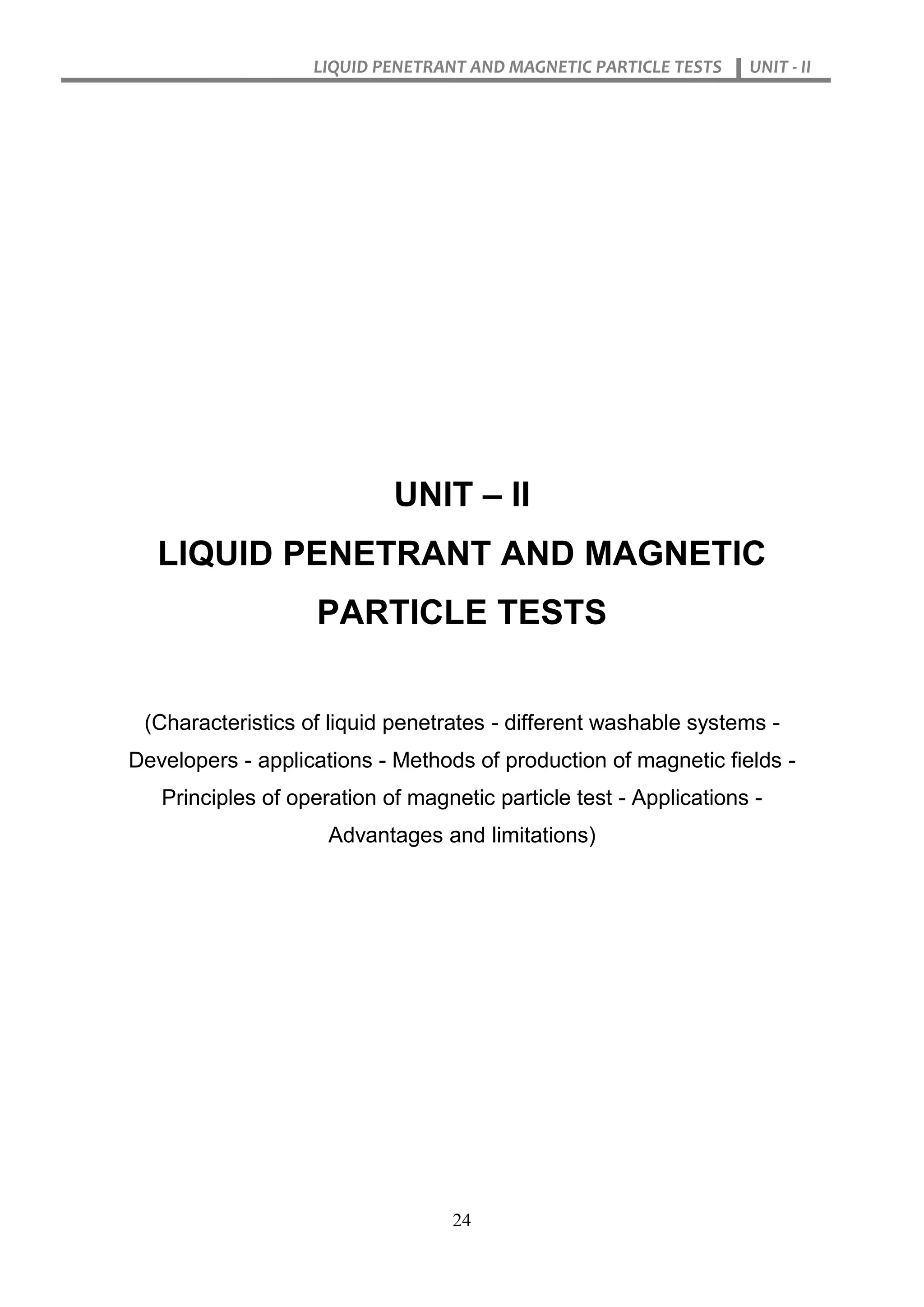 LIQUID PENETRANT AND MAGNETIC PARTICLE TESTS UNIT - II
24
UNIT – II
LIQUID PENETRANT AND MAGNETIC
PARTICLE TESTS
(Characteristics of liquid penetrates - different washable systems -
Developers - applications - Methods of production of magnetic fields -
Principles of operation of magnetic particle test - Applications -
Advantages and limitations)
 
