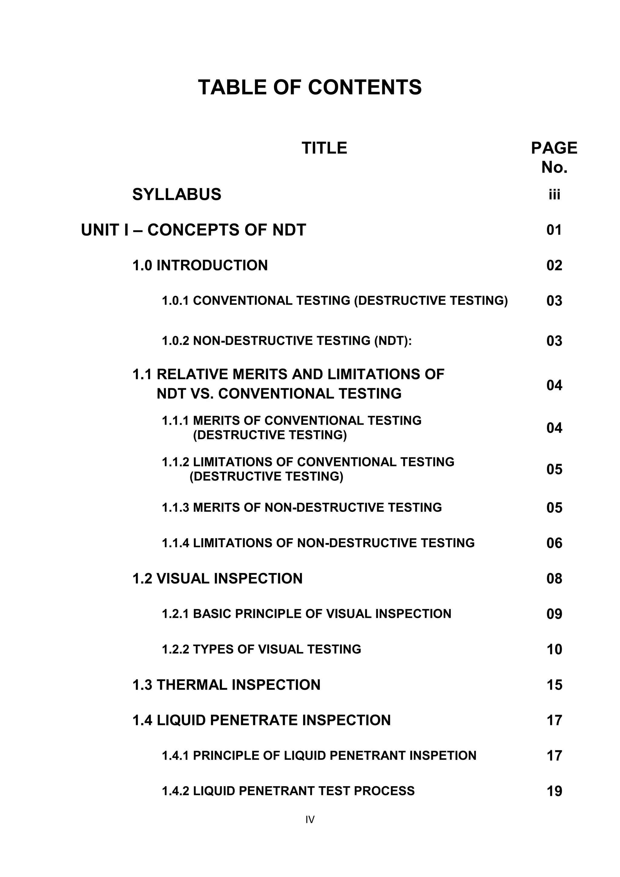 IV
TABLE OF CONTENTS
TITLE PAGE
No.
SYLLABUS iii
UNIT I – CONCEPTS OF NDT 01
1.0 INTRODUCTION 02
1.0.1 CONVENTIONAL TESTING (DESTRUCTIVE TESTING) 03
1.0.2 NON-DESTRUCTIVE TESTING (NDT): 03
1.1 RELATIVE MERITS AND LIMITATIONS OF
NDT VS. CONVENTIONAL TESTING
04
1.1.1 MERITS OF CONVENTIONAL TESTING
(DESTRUCTIVE TESTING)
04
1.1.2 LIMITATIONS OF CONVENTIONAL TESTING
(DESTRUCTIVE TESTING)
05
1.1.3 MERITS OF NON-DESTRUCTIVE TESTING 05
1.1.4 LIMITATIONS OF NON-DESTRUCTIVE TESTING 06
1.2 VISUAL INSPECTION 08
1.2.1 BASIC PRINCIPLE OF VISUAL INSPECTION 09
1.2.2 TYPES OF VISUAL TESTING 10
1.3 THERMAL INSPECTION 15
1.4 LIQUID PENETRATE INSPECTION 17
1.4.1 PRINCIPLE OF LIQUID PENETRANT INSPETION 17
1.4.2 LIQUID PENETRANT TEST PROCESS 19
 