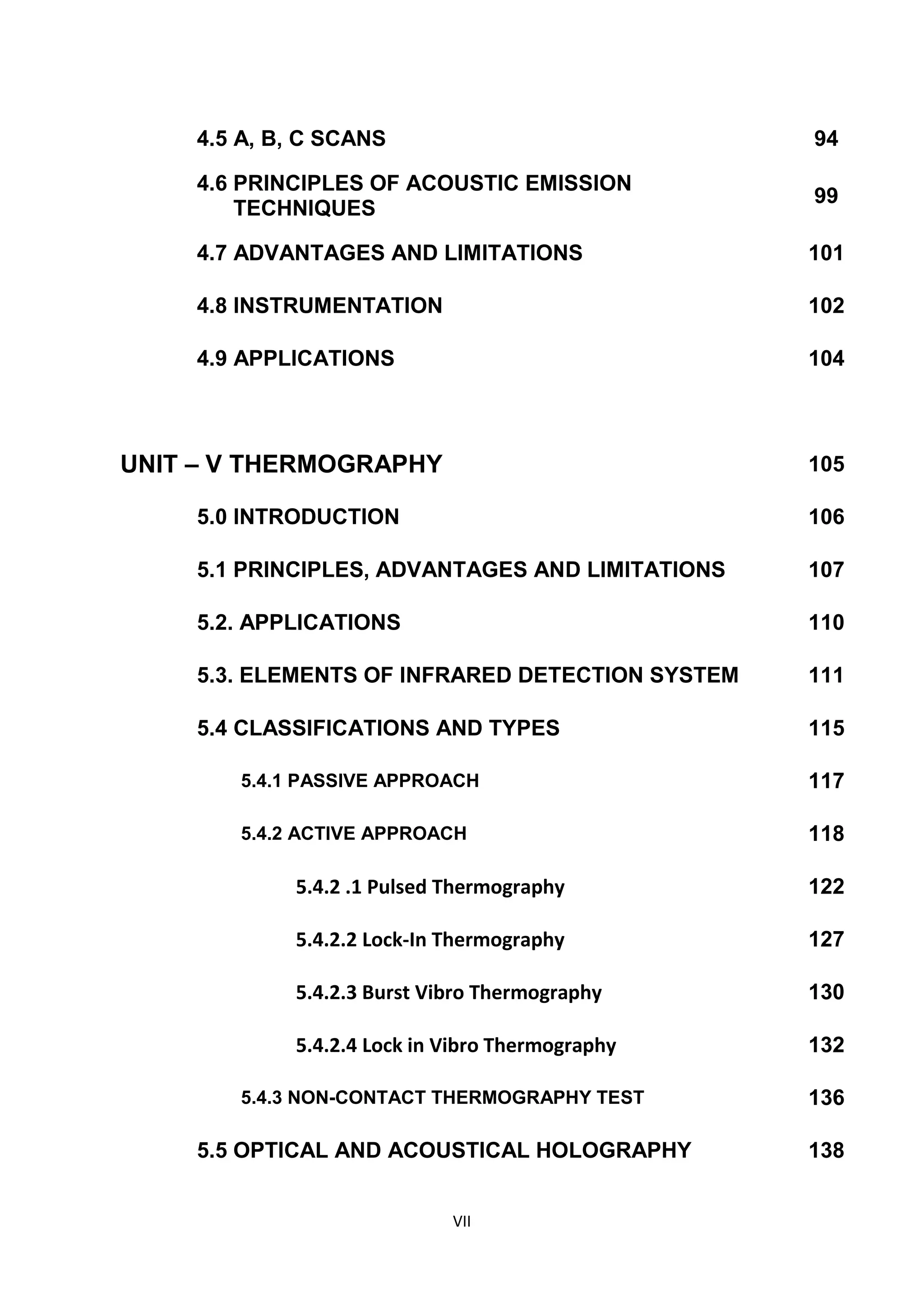 VII
4.5 A, B, C SCANS 94
4.6 PRINCIPLES OF ACOUSTIC EMISSION
TECHNIQUES
99
4.7 ADVANTAGES AND LIMITATIONS 101
4.8 INSTRUMENTATION 102
4.9 APPLICATIONS 104
UNIT – V THERMOGRAPHY 105
5.0 INTRODUCTION 106
5.1 PRINCIPLES, ADVANTAGES AND LIMITATIONS 107
5.2. APPLICATIONS 110
5.3. ELEMENTS OF INFRARED DETECTION SYSTEM 111
5.4 CLASSIFICATIONS AND TYPES 115
5.4.1 PASSIVE APPROACH 117
5.4.2 ACTIVE APPROACH 118
5.4.2 .1 Pulsed Thermography 122
5.4.2.2 Lock-In Thermography 127
5.4.2.3 Burst Vibro Thermography 130
5.4.2.4 Lock in Vibro Thermography 132
5.4.3 NON-CONTACT THERMOGRAPHY TEST 136
5.5 OPTICAL AND ACOUSTICAL HOLOGRAPHY 138
 
