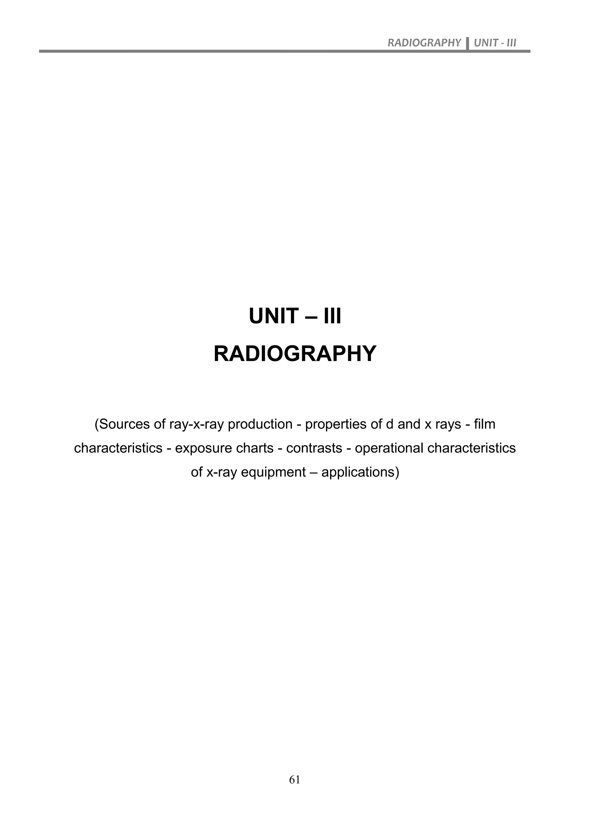 RADIOGRAPHY UNIT - III
61
UNIT – III
RADIOGRAPHY
(Sources of ray-x-ray production - properties of d and x rays - film
characteristics - exposure charts - contrasts - operational characteristics
of x-ray equipment – applications)
 