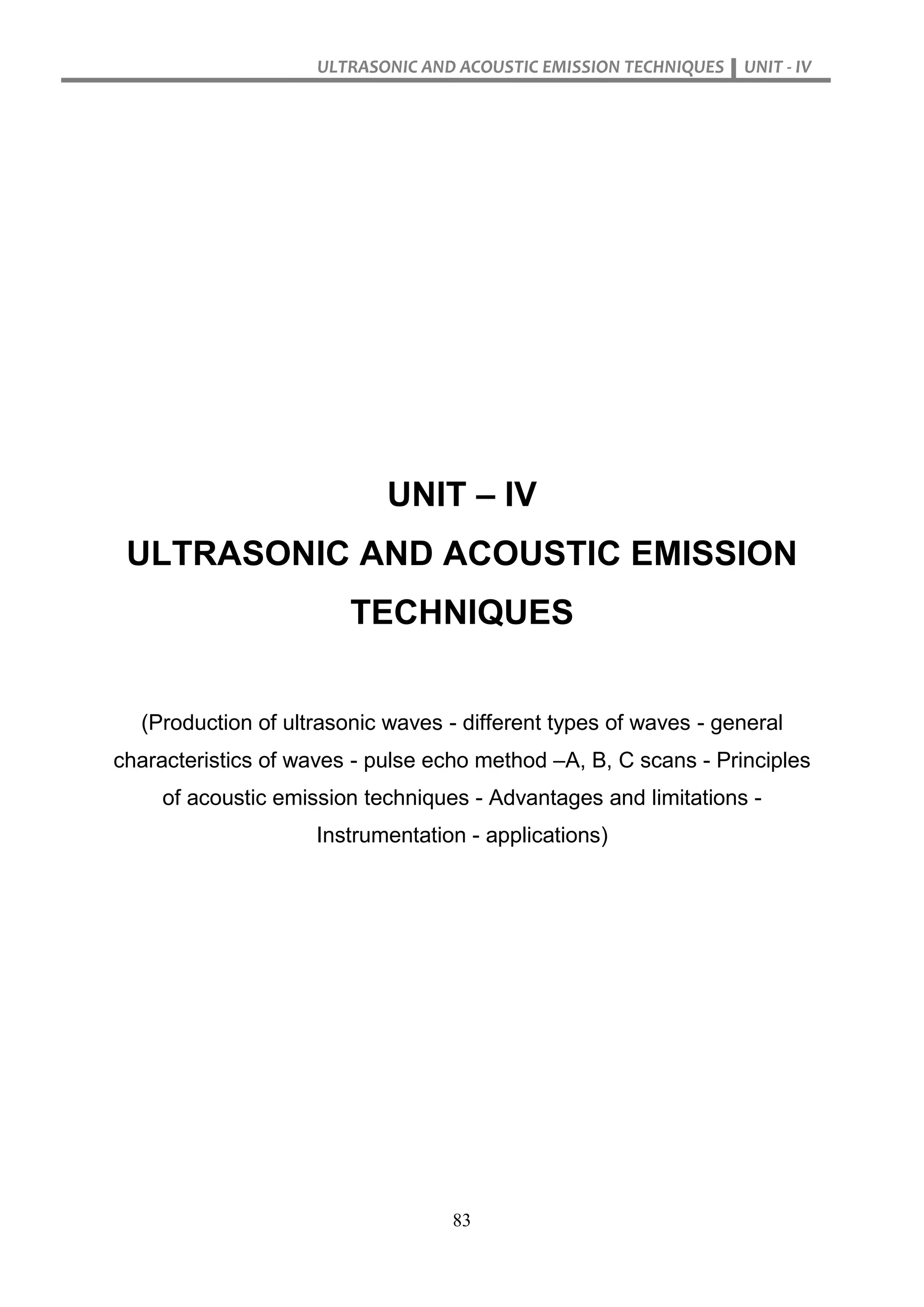 ULTRASONIC AND ACOUSTIC EMISSION TECHNIQUES UNIT - IV
83
UNIT – IV
ULTRASONIC AND ACOUSTIC EMISSION
TECHNIQUES
(Production of ultrasonic waves - different types of waves - general
characteristics of waves - pulse echo method –A, B, C scans - Principles
of acoustic emission techniques - Advantages and limitations -
Instrumentation - applications)
 