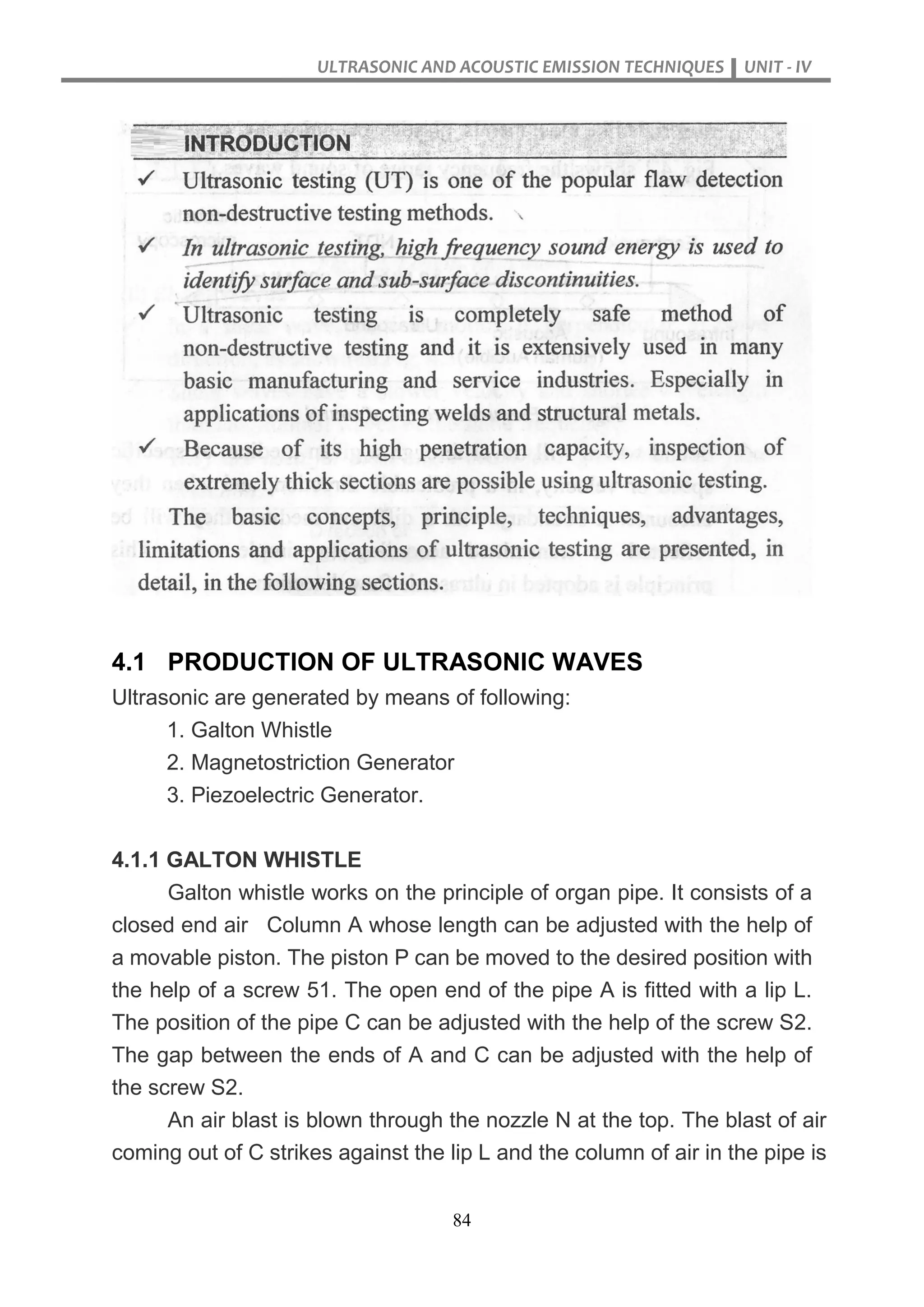 ULTRASONIC AND ACOUSTIC EMISSION TECHNIQUES UNIT - IV
84
4.1 PRODUCTION OF ULTRASONIC WAVES
Ultrasonic are generated by means of following:
1. Galton Whistle
2. Magnetostriction Generator
3. Piezoelectric Generator.
4.1.1 GALTON WHISTLE
Galton whistle works on the principle of organ pipe. It consists of a
closed end air Column A whose length can be adjusted with the help of
a movable piston. The piston P can be moved to the desired position with
the help of a screw 51. The open end of the pipe A is fitted with a lip L.
The position of the pipe C can be adjusted with the help of the screw S2.
The gap between the ends of A and C can be adjusted with the help of
the screw S2.
An air blast is blown through the nozzle N at the top. The blast of air
coming out of C strikes against the lip L and the column of air in the pipe is
 