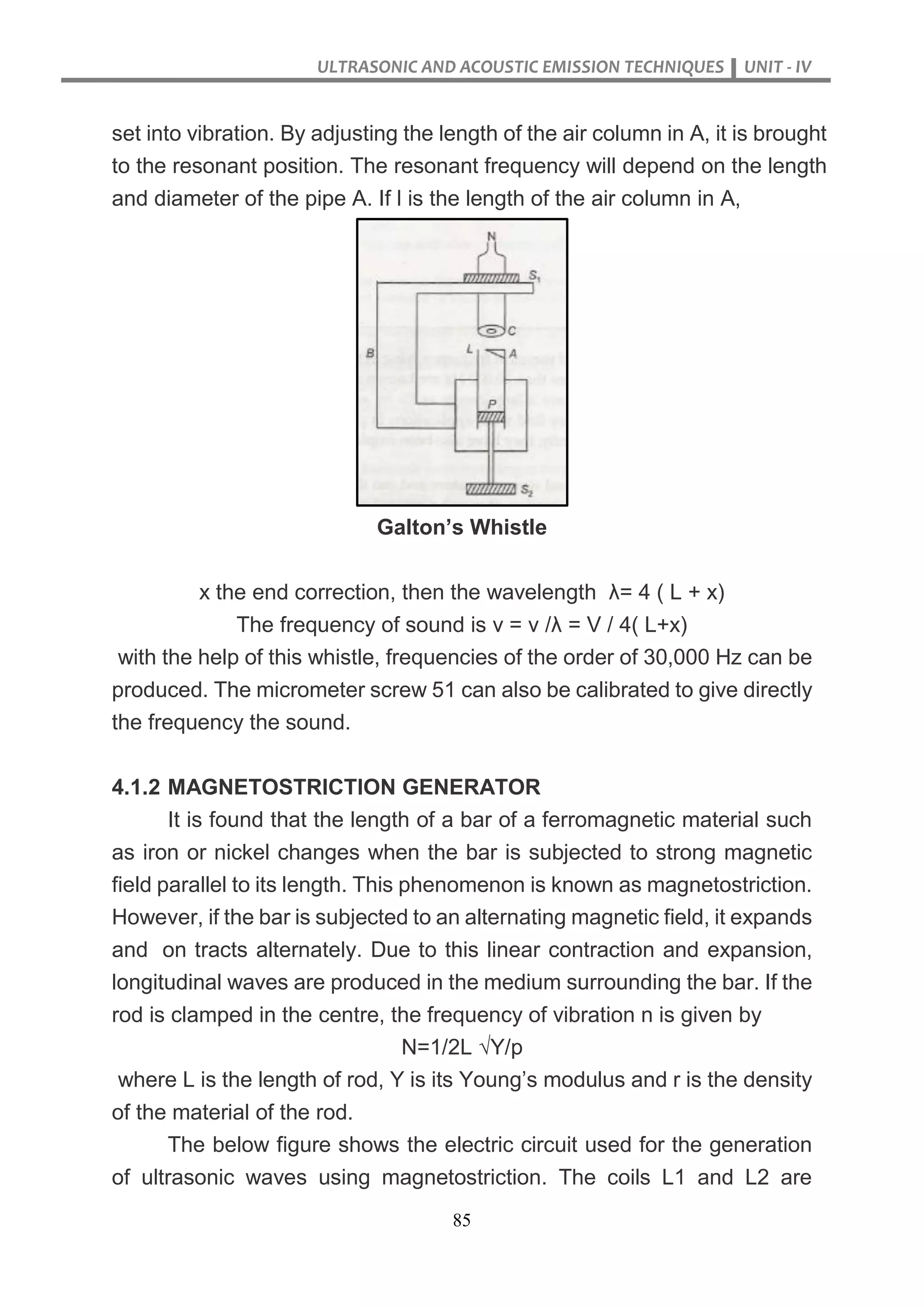 ULTRASONIC AND ACOUSTIC EMISSION TECHNIQUES UNIT - IV
85
set into vibration. By adjusting the length of the air column in A, it is brought
to the resonant position. The resonant frequency will depend on the length
and diameter of the pipe A. If l is the length of the air column in A,
Galton’s Whistle
x the end correction, then the wavelength λ= 4 ( L + x)
The frequency of sound is v = v /λ = V / 4( L+x)
with the help of this whistle, frequencies of the order of 30,000 Hz can be
produced. The micrometer screw 51 can also be calibrated to give directly
the frequency the sound.
4.1.2 MAGNETOSTRICTION GENERATOR
It is found that the length of a bar of a ferromagnetic material such
as iron or nickel changes when the bar is subjected to strong magnetic
field parallel to its length. This phenomenon is known as magnetostriction.
However, if the bar is subjected to an alternating magnetic field, it expands
and on tracts alternately. Due to this linear contraction and expansion,
longitudinal waves are produced in the medium surrounding the bar. If the
rod is clamped in the centre, the frequency of vibration n is given by
N=1/2L √Y/p
where L is the length of rod, Y is its Young’s modulus and r is the density
of the material of the rod.
The below figure shows the electric circuit used for the generation
of ultrasonic waves using magnetostriction. The coils L1 and L2 are
 