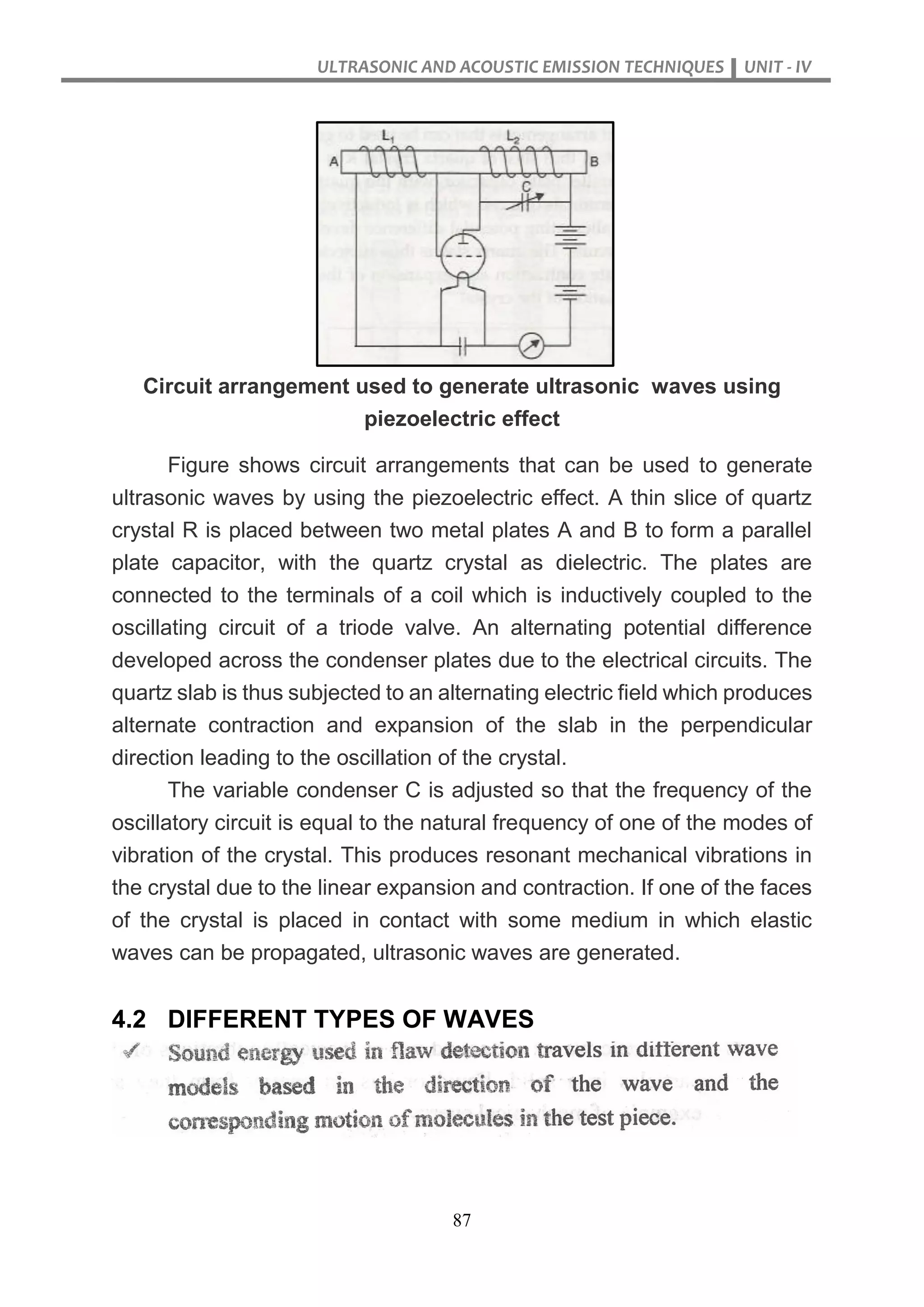 ULTRASONIC AND ACOUSTIC EMISSION TECHNIQUES UNIT - IV
87
Circuit arrangement used to generate ultrasonic waves using
piezoelectric effect
Figure shows circuit arrangements that can be used to generate
ultrasonic waves by using the piezoelectric effect. A thin slice of quartz
crystal R is placed between two metal plates A and B to form a parallel
plate capacitor, with the quartz crystal as dielectric. The plates are
connected to the terminals of a coil which is inductively coupled to the
oscillating circuit of a triode valve. An alternating potential difference
developed across the condenser plates due to the electrical circuits. The
quartz slab is thus subjected to an alternating electric field which produces
alternate contraction and expansion of the slab in the perpendicular
direction leading to the oscillation of the crystal.
The variable condenser C is adjusted so that the frequency of the
oscillatory circuit is equal to the natural frequency of one of the modes of
vibration of the crystal. This produces resonant mechanical vibrations in
the crystal due to the linear expansion and contraction. If one of the faces
of the crystal is placed in contact with some medium in which elastic
waves can be propagated, ultrasonic waves are generated.
4.2 DIFFERENT TYPES OF WAVES
 