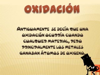 OXIDACIÓN Antiguamente  se decía que una oxidación ocurría cuando cualquier material, pero principalmente los metales ganaban átomos de oxigeno. 