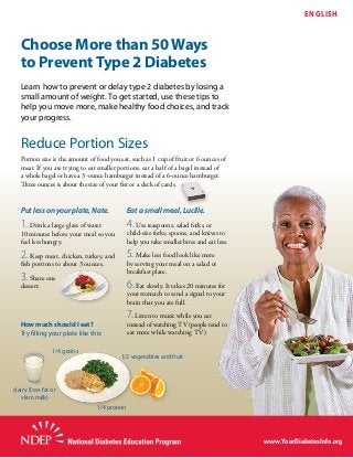 Choose More than 50 Ways
to Prevent Type 2 Diabetes
ENGLISH
Learn how to prevent or delay type 2 diabetes by losing a
small amount of weight. To get started, use these tips to
help you move more, make healthy food choices, and track
your progress.
Reduce Portion Sizes
Portion size is the amount of food you eat, such as 1 cup of fruit or 6 ounces of
meat. If you are trying to eat smaller portions, eat a half of a bagel instead of
a whole bagel or have a 3-ounce hamburger instead of a 6-ounce hamburger.
Three ounces is about the size of your fist or a deck of cards.
Put less on your plate, Nate.
1. Drink a large glass of water
10 minutes before your meal so you
feel less hungry.
2. Keep meat, chicken, turkey, and
fish portions to about 3 ounces.
3. Share one
dessert.
Eat a small meal, Lucille.
4. Use teaspoons, salad forks, or
child-size forks, spoons, and knives to
help you take smaller bites and eat less.
5. Make less food look like more
by serving your meal on a salad or
breakfast plate.
6. Eat slowly. It takes 20 minutes for
your stomach to send a signal to your
brain that you are full.
7. Listen to music while you eat
instead of watching TV (people tend to
eat more while watching TV).
How much should I eat?
Try filling your plate like this:
1/4 protein
1/4 grains
1/2 vegetables and fruit
dairy (low-fat or
skim milk)
www.YourDiabetesInfo.org
 