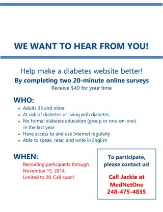 JOIN US! 
WE WANT TO HEAR FROM YOU! 
Help make a diabetes website better! 
By completing two 20-minute online surveys 
Receive $40 for your time 
WHO: 
 Adults 35 and older 
 At risk of diabetes or living with diabetes 
 No formal diabetes education (group or one-on-one) 
in the last year 
 Have access to and use Internet regularly 
 Able to speak, read, and write in English 
WHEN: 
Recruiting participants through 
November 15, 2014. 
Limited to 20. Call soon! 
To participate, 
please contact us! 
Call Jackie at 
MedNetOne 
248-475-4835 
