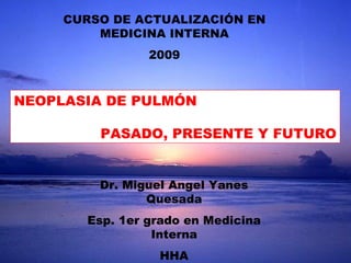 Dr. Miguel Angel Yanes Quesada Esp. 1er grado en Medicina Interna HHA CURSO DE ACTUALIZACIÓN EN MEDICINA INTERNA 2009 NEOPLASIA DE PULMÓN PASADO, PRESENTE Y FUTURO 