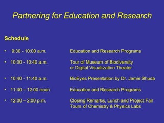 Partnering for Education and Research Schedule 9:30 - 10:00 a.m. Education and Research Programs 10:00 - 10:40 a.m. Tour of Museum of Biodiversity or Digital Visualization Theater 10:40 - 11:40 a.m. BioEyes Presentation by Dr. Jamie Shuda 11:40 – 12:00 noon Education and Research Programs 12:00 – 2:00 p.m. Closing Remarks, Lunch and Project Fair Tours of Chemistry & Physics Labs 