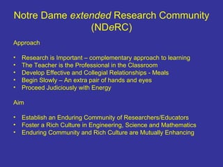 Notre Dame  extended  Research Community (ND e RC) Approach Research is Important – complementary approach to learning The Teacher is the Professional in the Classroom Develop Effective and Collegial Relationships - Meals Begin Slowly – An extra pair of hands and eyes Proceed Judiciously with Energy Aim Establish an Enduring Community of Researchers/Educators Foster a Rich Culture in Engineering, Science and Mathematics Enduring Community and Rich Culture are Mutually Enhancing 
