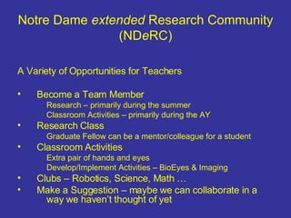 Notre Dame  extended  Research Community (ND e RC) A Variety of Opportunities for Teachers Become a Team Member Research – primarily during the summer Classroom Activities – primarily during the AY Research Class Graduate Fellow can be a mentor/colleague for a student Classroom Activities Extra pair of hands and eyes Develop/Implement Activities – BioEyes & Imaging Clubs – Robotics, Science, Math … Make a Suggestion – maybe we can collaborate in a  way we haven’t thought of yet 