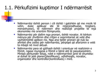 1.1. Përkufizimi kuptimor I ndërmarrësit Ndërmarrësi është person i cili është i gatshëm që me rrezik të vetin, duke aplikuar ide të reja(prodhuese, tregtare, menaxhuese), të ndërmerr dhe realizojë projekte të reja ekonomike me orientim fitimprurës.  Ndërmarrësi për dallim nga pronari, është novator. Ai kërkon mënyra për zhvillimin dhe rritjen e veprimtarisë së vetë dhe vazhdimishtë aplikon risi. Nga ana tjetër pronari që nuk ka afinitet dhe zotësi për ndërmarrësi, përpiqet që afarizmin e vetë ta mbajë në nivel aktual. Ndërmarrësi para së gjithash është i orientuar në realizimin e fitimit, ngase mungesa e fitimit e bënë atë të pasuksesshëm. Mirëpo përkundër kësaj, rolet e ndërmarrësit janë të shumëta: ai duhet të jetë planer(planifikues), udhëheqës, novator, organizator dhe kontrollor(kontrollues) i mirë. 