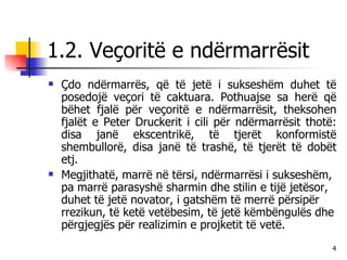 1.2. Veçoritë e ndërmarrësit Çdo ndërmarrës, që të jetë i sukseshëm duhet të posedojë veçori të caktuara. Pothuajse sa herë që bëhet fjalë për veçoritë e ndërmarrësit, theksohen fjalët e Peter Druckerit i cili për ndërmarrësit thotë: disa janë ekscentrikë, të tjerët konformistë shembullorë, disa janë të trashë, të tjerët të dobët etj. Megjithatë, marrë në tërsi, ndërmarrësi i sukseshëm, pa marrë parasyshë sharmin dhe stilin e tijë jetësor, duhet të jetë novator, i gatshëm të merrë përsipër rrezikun, të ketë vetëbesim, të jetë këmbëngulës dhe përgjegjës për realizimin e projketit të vetë. 