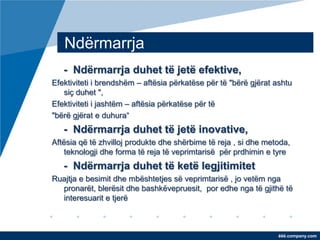 Ndërmarrja
   - Ndërmarrja duhet të jetë efektive,
Efektiviteti i brendshëm – aftësia përkatëse për të "bërë gjërat ashtu
   siç duhet ",
Efektiviteti i jashtëm – aftësia përkatëse për të
"bërë gjërat e duhura“
   - Ndërmarrja duhet të jetë inovative,
Aftësia që të zhvilloj produkte dhe shërbime të reja , si dhe metoda,
   teknologji dhe forma të reja të veprimtarisë për prdhimin e tyre
   - Ndërmarrja duhet të ketë legjitimitet
Ruajtja e besimit dhe mbështetjes së veprimtarisë , jo vetëm nga
  pronarët, blerësit dhe bashkëvepruesit, por edhe nga të gjithë të
  interesuarit e tjerë



                                                                  ëëë.company.com
 