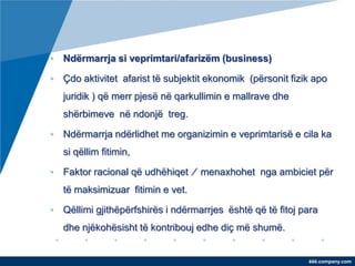 • Ndërmarrja si veprimtari/afarizëm (business)

• Çdo aktivitet afarist të subjektit ekonomik (përsonit fizik apo
   juridik ) që merr pjesë në qarkullimin e mallrave dhe
   shërbimeve në ndonjë treg.

• Ndërmarrja ndërlidhet me organizimin e veprimtarisë e cila ka
   si qëllim fitimin,

• Faktor racional që udhëhiqet ∕ menaxhohet nga ambiciet për
   të maksimizuar fitimin e vet.

• Qëllimi gjithëpërfshirës i ndërmarrjes është që të fitoj para
   dhe njëkohësisht të kontribouj edhe diç më shumë.


                                                            ëëë.company.com
 