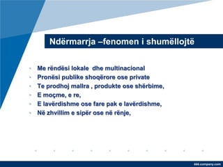 Ndërmarrja –fenomen i shumëllojtë

•   Me rëndësi lokale dhe multinacional
•   Pronësi publike shoqërore ose private
•   Te prodhoj mallra , produkte ose shërbime,
•   E moçme, e re,
•   E lavërdishme ose fare pak e lavërdishme,
•   Në zhvillim e sipër ose në rënje,




                                                 ëëë.company.com
 