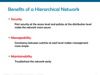 Benefits of a Hierarchical Network
            Security
                    Port security at the access level and policies at the distribution level
                    make the network more secure


            Manageability
                    Consistency between switches at each level makes management
                    more simple


            Maintainability
                    Troubleshoot the network easily



Presentation_ID   © 2006 Cisco Systems, Inc. All rights reserved.   Cisco Confidential         10
 