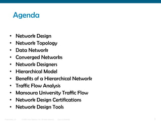 Agenda

      •       Network Design
      •       Network Topology
      •       Data Network
      •       Converged Networks
      •       Network Designers
      •       Hierarchical Model
      •       Benefits of a Hierarchical Network
      •       Traffic Flow Analysis
      •       Mansoura University Traffic Flow
      •       Network Design Certifications
      •       Network Design Tools

Presentation_ID   © 2006 Cisco Systems, Inc. All rights reserved.   Cisco Confidential   2
 