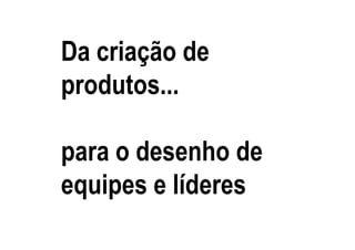 Da criação de
produtos...

para o desenho de
equipes e líderes
 