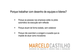 Porque trabalhar com desenho de equipes e lideres?

       Porque as pessoas nas empresas estão no piloto
       automático da execução sem reflexão

       Porque atuam de forma isolada, sem colaborar

       Porque não exercitam a coragem e ousadia que os
       impede de atuar como inovadores
 
