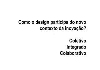 Como o design participa do novo
         contexto da inovação?
                .


                         Coletivo
                       Integrado
                    Colaborativo
 