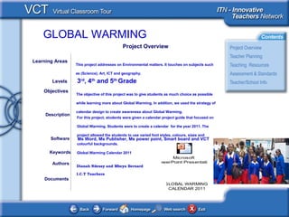 GLOBAL WARMING
Documents
Authors
Dianah Ndessy and Mbeya Bernard
I.C.T Teachers
The objective of this project was to give students as much choice as possible
while learning more about Global Warming. In addition, we used the strategy of
calendar design to create awareness about Global Warming.
Objectives
Ms Word, Ms Publisher, Ms power point, Smart board and VCTSoftware
Description
For this project, students were given a calendar project guide that focused on
Global Warming. Students were to create a calendar for the year 2011. The
project allowed the students to use varied font styles, colours, sizes and
colourful backgrounds.
Learning Areas
This project addresses on Environmental matters. It touches on subjects such
as (Science), Art, ICT and geography.
Levels 3rd
, 4th
and 5th
Grade
Global Warming Calendar 2011Keywords
Project Overview
Microsoft
PowerPoint Presentation
GLOBAL WARMING
CALENDAR 2011
 
