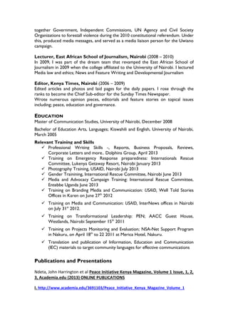 together Government, Independent Commissions, UN Agency and Civil Society
Organizations to forestall violence during the 2010 constitutional referendum. Under
this, produced media messages, and served as a media liaison person for the Uwiano
campaign.
Lecturer, East African School of Journalism, Nairobi (2008 – 2010)
In 2009, I was part of the dream team that revamped the East African School of
Journalism in 2009 when the college affiliated to the University of Nairobi. I lectured
Media law and ethics; News and Feature Writing and Developmental Journalism
Editor, Kenya Times, Nairobi (2006 – 2009)
Edited articles and photos and laid pages for the daily papers. I rose through the
ranks to become the Chief Sub-editor for the Sunday Times Newspaper.
Wrote numerous opinion pieces, editorials and feature stories on topical issues
including; peace, education and governance.
EDUCATION
Master of Communication Studies, University of Nairobi, December 2008
Bachelor of Education Arts, Languages; Kiswahili and English, University of Nairobi,
March 2005
Relevant Training and Skills
 Professional Writing Skills -, Reports, Business Proposals, Reviews,
Corporate Letters and more.. Dolphins Group, April 2013
 Training on Emergency Response preparedness: Internationals Rescue
Committee, Lukenya Getaway Resort, Nairobi January 2013
 Photography Training, USAID, Nairobi July 2013
 Gender Trainining, International Rescue Committee, Nairobi June 2013
 Media and Advocacy Campaign Training: International Rescue Committee,
Entebbe Uganda June 2013
 Training on Branding Media and Communication: USAID, Well Told Stories
Offices in Karen on June 27th
2012
 Training on Media and Communication: USAID, InterNews offices in Nairobi
on July 31st
2012.
 Training on Transformational Leadership: PEN; AACC Guest House,
Westlands, Nairobi September 15th
2011
 Training on Projects Monitoring and Evaluation; NSA-Net Support Program
in Nakuru, on April 18th
to 22 2011 at Merica Hotel, Nakuru.
 Translation and publication of Information, Education and Communication
(IEC) materials to target community languages for effective communications
Publications and Presentations
Ndeta, John Harrington et al Peace Initiative Kenya Magazine, Volume 1 Issue, 1, 2,
3, Academia.edu (2013) ONLINE PUBLICATIONS
I. http://www.academia.edu/3691103/Peace_Initiative_Kenya_Magazine_Volume_1
 