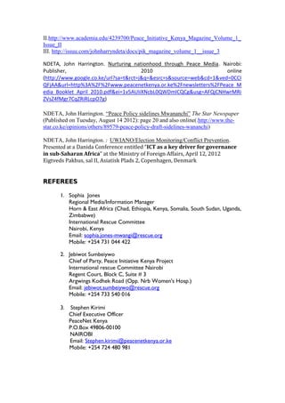 II.http://www.academia.edu/4239700/Peace_Initiative_Kenya_Magazine_Volume_1_
Issue_II
III. http://issuu.com/johnharryndeta/docs/pik_magazine_volume_1__issue_3
NDETA, John Harrington. Nurturing nationhood through Peace Media. Nairobi:
Publisher, 2010 online
(http://www.google.co.ke/url?sa=t&rct=j&q=&esrc=s&source=web&cd=1&ved=0CCI
QFjAA&url=http%3A%2F%2Fwww.peacenetkenya.or.ke%2Fnewsletters%2FPeace_M
edia_Booklet_April_2010.pdf&ei=1v5AUIiXNcbL0QWDmICQCg&usg=AFQjCNHwrMRi
ZVsZ4fMgr7CqZRiRLcpO7g)
NDETA, John Harrington. “Peace Policy sidelines Mwananchi” The Star Newspaper
(Published on Tuesday, August 14 2012): page 20 and also online(.http://www.the-
star.co.ke/opinions/others/89579-peace-policy-draft-sidelines-wananchi)
NDETA, John Harrington. : UWIANO/Election Monitoring/Conflict Prevention.
Presented at a Danida Conference entitled “ICT as a key driver for governance
in sub-Saharan Africa” at the Ministry of Foreign Affairs, April 12, 2012
Eigtveds Pakhus, sal II, Asiatisk Plads 2, Copenhagen, Denmark
REFEREES
1. Sophia Jones
Regional Media/Information Manager
Horn & East Africa (Chad, Ethiopia, Kenya, Somalia, South Sudan, Uganda,
Zimbabwe)
International Rescue Committee
Nairobi, Kenya
Email: sophia.jones-mwangi@rescue.org
Mobile: +254 731 044 422
2. Jebiwot Sumbeiywo
Chief of Party, Peace Initiative Kenya Project
International rescue Committee Nairobi
Regent Court, Block C, Suite # 3
Argwings Kodhek Road (Opp. Nrb Women's Hosp.)
Email: jebiwot.sumbeiywo@rescue.org
Mobile: +254 733 540 016
3. Stephen Kirimi
Chief Executive Officer
PeaceNet Kenya
P.O.Box 49806-00100
NAIROBI
Email: Stephen.kirimi@peacenetkenya.or.ke
Mobile: +254 724 480 981
 