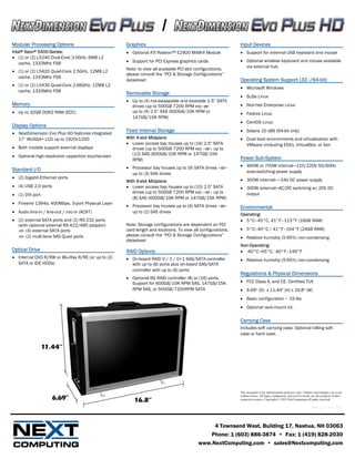 /
Modular Processing Options                          Graphics                                                 Input Devices
Intel® Xeon® 5400-Series:                           • Optional ATI Radeon™ E2400 MXM-II Module               • Support for external USB keyboard and mouse
• (1) or (2) L5240 Dual-Core 3.0GHz, 6MB L2
                                                    • Support for PCI Express graphics cards                 • Optional wireless keyboard and mouse available
   cache, 1333MHz FSB
                                                    Note: to view all available PCI slot configurations,       via external hub
• (1) or (2) L5420 Quad-Core 2.5GHz, 12MB L2
                                                    please consult the “PCI & Storage Configurations”
  cache, 1333MHz FSB
                                                    datasheet                                                Operating System Support (32–/64-bit)
• (1) or (2) L5430 Quad-Core 2.66GHz, 12MB L2
                                                                                                             • Microsoft Windows
  cache, 1333MHz FSB
                                                    Removable Storage
                                                                                                             • SuSe Linux
                                                    • Up to (4) hot-swappable and bootable 2.5” SATA
Memory                                                drives (up to 500GB 7200 RPM ea) -or-                  • Red Hat Enterprise Linux
• Up to 32GB DDR2 RAM (ECC)                           up to (4) 2.5” SAS (600GB/10K RPM or                   • Fedora Linux
                                                      147GB/15K RPM)
                                                                                                             • CentOS Linux
Display Options
                                                    Fixed Internal Storage                                   • Solaris 10 x86 (64-bit only)
• NextDimension Evo Plus HD features integrated
  17” WUXGA+ LCD up to 1920x1200                    With 4-slot Midplane                                     • Dual boot environments and virtualization with
                                                    • Lower access bay houses up to (16) 2.5" SATA             VMware (including ESXi), VirtualBox, or Xen
• Both models support external displays                drives (up to 500GB 7200 RPM ea) –or– up to
• Optional high-resolution capacitive touchscreen      (12) SAS (600GB/10K RPM or 147GB/15K
                                                       RPM)                                                  Power Sub-System
                                                    • Processor bay houses up to (9) SATA drives –or–        • 460W or 700W internal—110/220V 50/60Hz
Standard I/O                                                                                                   auto-switching power supply
                                                      up to (3) SAS drives
• (2) Gigabit-Ethernet ports
                                                    With 6-slot Midplane                                     • 300W internal—~24V DC power supply
• (4) USB 2.0 ports                                 • Lower access bay houses up to (10) 2.5" SATA           • 300W external—AC/DC switching w/ 20V DC
                                                       drives (up to 500GB 7200 RPM ea) –or– up to             output
• (1) DVI port
                                                       (8) SAS (600GB/10K RPM or 147GB/15K RPM)
• Firewire 1394a, 400Mbps, 3-port Physical Layer
                                                    • Processor bay houses up to (6) SATA drives –or–        Environmental
• Audio line-in / line-out / mic-in (AC97)            up to (2) SAS drives
                                                                                                             Operating:
• (2) external SATA ports and (2) RS-232 ports                                                               • 5°C–45°C, 41°F–113°F (16GB RAM)
  (with optional external RS-422/485 adaptor)       Note: Storage configurations are dependent on PCI
  -or- (4) external SATA ports                      card length and locations. To view all configurations,   • 5°C–40°C / 41°F–104°F (24GB RAM)
  -or- (2) multi-lane SAS Quad ports                please consult the “PCI & Storage Configurations”
                                                                                                             • Relative humidity (5-95%) non-condensing
                                                    datasheet
                                                                                                             Non-Operating:
Optical Drive                                       RAID Options                                             • -40°C–65°C, -40°F–149°F
• Internal DVD R/RW or Blu-Ray R/RE (or up to (2)   • On-board RAID 0 / 1 / 0+1 SAS/SATA controller          • Relative humidity (5-95%) non-condensing
  SATA or IDE HDDs)                                   with up to (8) ports plus on-board SAS/SATA
                                                      controller with up to (6) ports
                                                                                                             Regulations & Physical Dimensions
                                                    • Optional 6G RAID controller (8) or (16) ports.
                                                      Support for 600GB/10K RPM SAS, 147GB/15K               • FCC Class A, and CE. Certified TUV
                                                      RPM SAS, or 500GB/7200RPM SATA                         • 6.69" (D) x 11.44" (H) x 16.8" (W)
                                                                                                             • Basic configuration ~ 19 lbs
                                                                                                             • Optional rack-mount kit.

                                                                                                             Carrying Case
                                                                                                             Includes soft carrying case. Optional rolling soft
                                                                                                             case or hard case.




                                                                                                             This document is for informational purposes only. Updates and changes can occur
                                                                                                             without notice. All logos, trademarks, and service marks are the property of their
                                                                                                             respective owners. Copyright © 2010 NextComputing all rights reserved.

                                                                                                                                                                      Rev 1.2 – 07/10



                                                                                               4 Townsend West, Building 17, Nashua, NH 03063
                                                                                             Phone: 1 (603) 886-3874 • Fax: 1 (419) 828-2030
                                                                                          www.NextComputing.com • sales@Nextcomputing.com
 