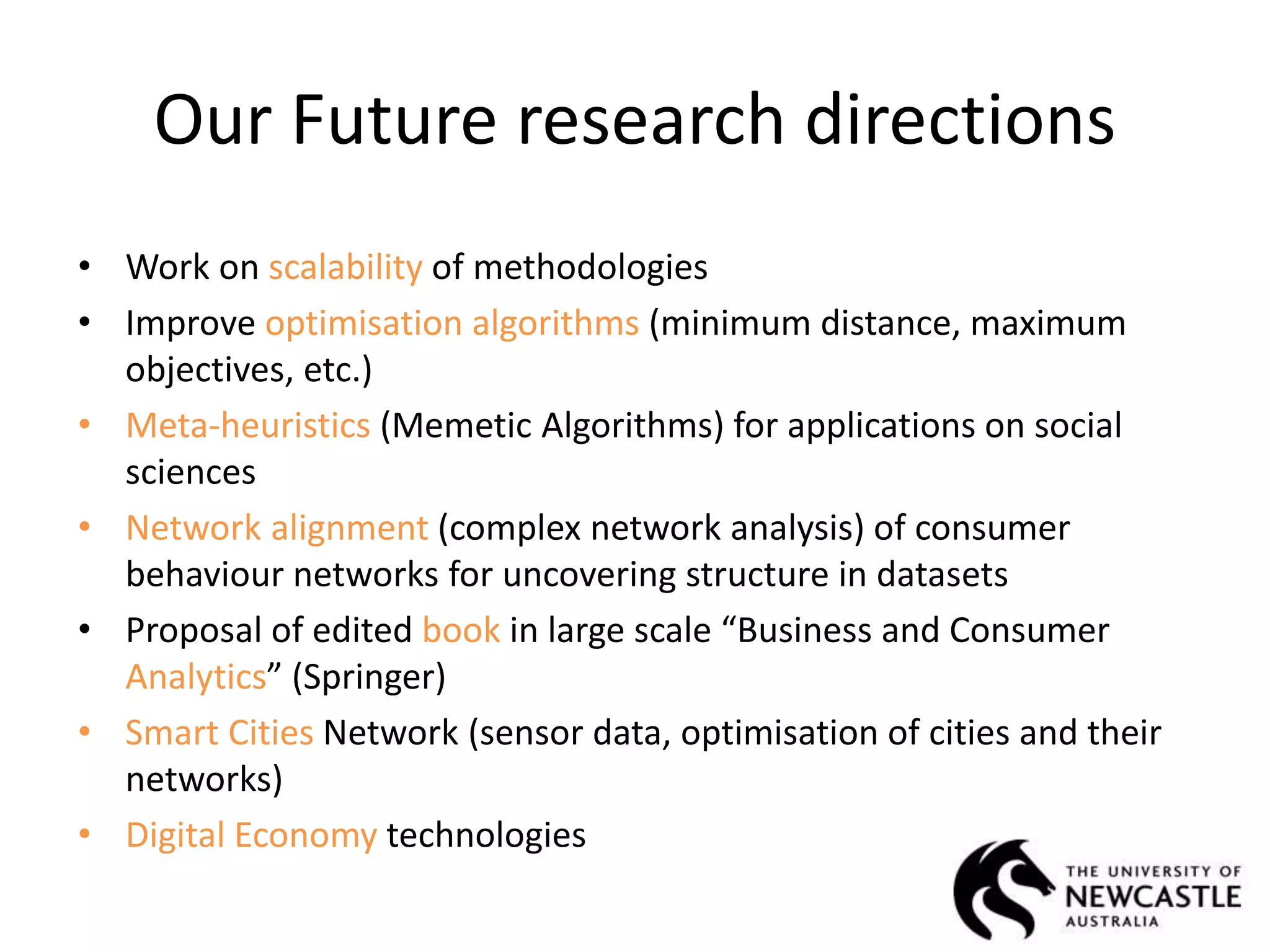 Our Future research directions
• Work on scalability of methodologies
• Improve optimisation algorithms (minimum distance, maximum
objectives, etc.)
• Meta-heuristics (Memetic Algorithms) for applications on social
sciences
• Network alignment (complex network analysis) of consumer
behaviour networks for uncovering structure in datasets
• Proposal of edited book in large scale “Business and Consumer
Analytics” (Springer)
• Smart Cities Network (sensor data, optimisation of cities and their
networks)
• Digital Economy technologies
 