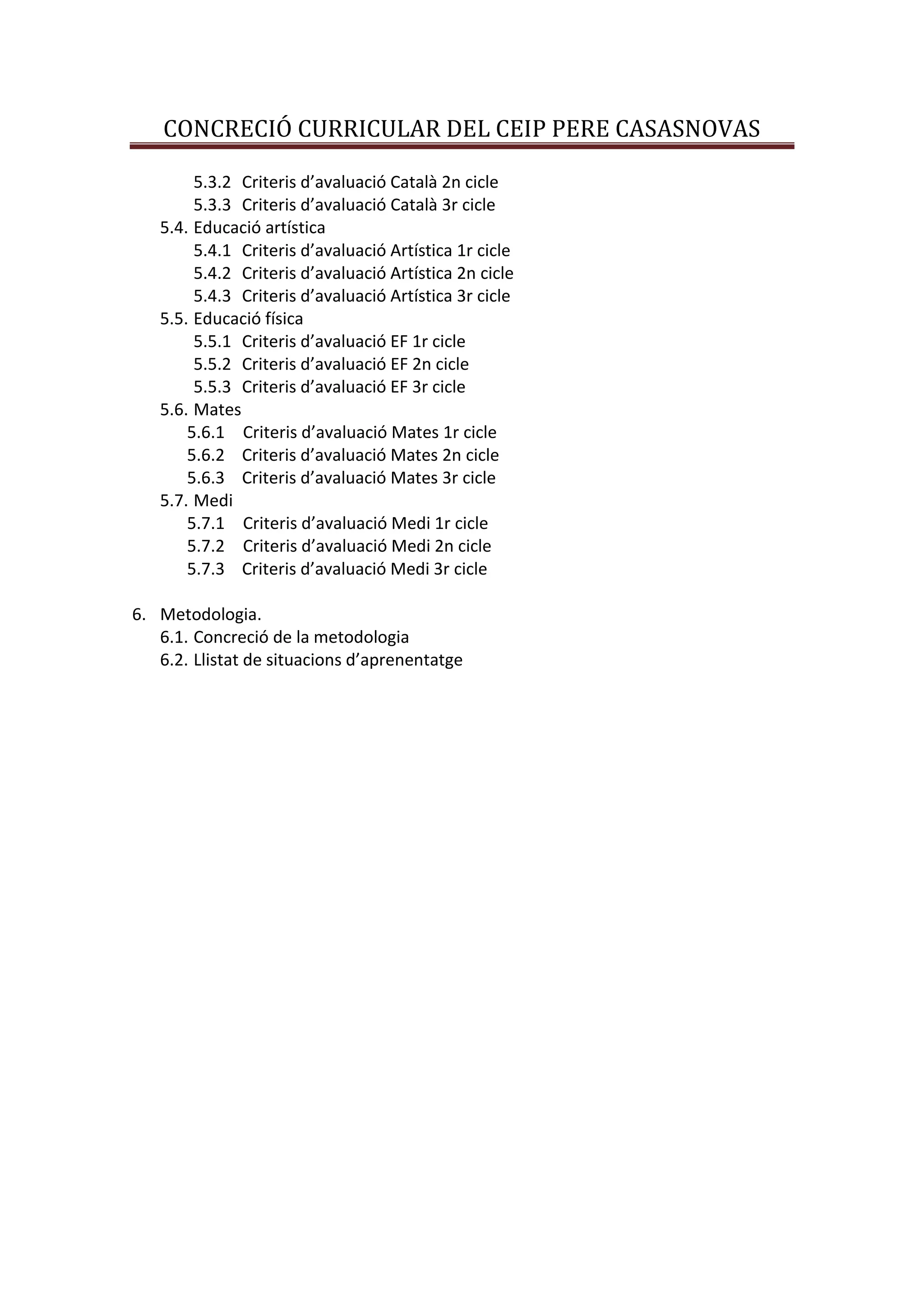 CONCRECIÓ CURRICULAR DEL CEIP PERE CASASNOVAS
5.3.2 Criteris d’avaluació Català 2n cicle
5.3.3 Criteris d’avaluació Català 3r cicle
5.4. Educació artística
5.4.1 Criteris d’avaluació Artística 1r cicle
5.4.2 Criteris d’avaluació Artística 2n cicle
5.4.3 Criteris d’avaluació Artística 3r cicle
5.5. Educació física
5.5.1 Criteris d’avaluació EF 1r cicle
5.5.2 Criteris d’avaluació EF 2n cicle
5.5.3 Criteris d’avaluació EF 3r cicle
5.6. Mates
5.6.1 Criteris d’avaluació Mates 1r cicle
5.6.2 Criteris d’avaluació Mates 2n cicle
5.6.3 Criteris d’avaluació Mates 3r cicle
5.7. Medi
5.7.1 Criteris d’avaluació Medi 1r cicle
5.7.2 Criteris d’avaluació Medi 2n cicle
5.7.3 Criteris d’avaluació Medi 3r cicle
6. Metodologia.
6.1. Concreció de la metodologia
6.2. Llistat de situacions d’aprenentatge
 
