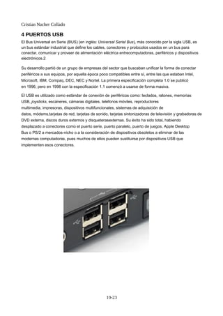 Cristian Nacher Collado
4 PUERTOS USB
El Bus Universal en Serie (BUS) (en inglés: Universal Serial Bus), más conocido por la sigla USB, es
un bus estándar industrial que define los cables, conectores y protocolos usados en un bus para
conectar, comunicar y proveer de alimentación eléctrica entrecomputadoras, periféricos y dispositivos
electrónicos.2
Su desarrollo partió de un grupo de empresas del sector que buscaban unificar la forma de conectar
periféricos a sus equipos, por aquella época poco compatibles entre sí, entre las que estaban Intel,
Microsoft, IBM, Compaq, DEC, NEC y Nortel. La primera especificación completa 1.0 se publicó
en 1996, pero en 1998 con la especificación 1.1 comenzó a usarse de forma masiva.
El USB es utilizado como estándar de conexión de periféricos como: teclados, ratones, memorias
USB, joysticks, escáneres, cámaras digitales, teléfonos móviles, reproductores
multimedia, impresoras, dispositivos multifuncionales, sistemas de adquisición de
datos, módems,tarjetas de red, tarjetas de sonido, tarjetas sintonizadoras de televisión y grabadoras de
DVD externa, discos duros externos y disqueterasexternas. Su éxito ha sido total, habiendo
desplazado a conectores como el puerto serie, puerto paralelo, puerto de juegos, Apple Desktop
Bus o PS/2 a mercados-nicho o a la consideración de dispositivos obsoletos a eliminar de las
modernas computadoras, pues muchos de ellos pueden sustituirse por dispositivos USB que
implementen esos conectores.
10-23
 