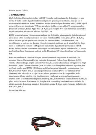 Cristian Nacher Collado
7 CABLE HDMI
High-Definition Multimedia Interface o HDMI («interfaz multimedia de alta definición») es una
norma de audio y vídeo digital cifrado sin compresión apoyada por la industria para que sea el
sustituto del euroconector. HDMI provee una interfaz entre cualquier fuente de audio y vídeo digital
como podría ser un sintonizador TDT, un reproductor de Blu-ray, un tablet PC, una computadora
(Microsoft Windows, Linux, Apple Mac OS X, etc.), un receptor A/V, y un monitor de audio/vídeo
digital compatible, tal como un televisor digital (DTV).
HDMI permite el uso de vídeo computarizado de alta definición, así como audio digital multicanal
en un único cable. Es independiente de los varios estándares DTV como ATSC, DVB (-T,-S,-C),
que no son más que encapsulaciones de datos del formato MPEG. Tras ser enviados a un
decodificador, se obtienen los datos de vídeo sin comprimir, pudiendo ser de alta definición. Estos
datos se codifican en formato TMDS para ser transmitidos digitalmente por medio de HDMI.
HDMI incluye también 8 canales de audio digital sin compresión. A partir de la versión 1.2, HDMI
puede utilizar hasta 8 canales de audio de un bit. El audio de 309 bit es el usado en los Super audio
CD.
Entre los creadores de HDMI se incluyen los fabricantes más importantes de electrónica de
consumo Hitachi, Matsushita Electric Industrial (Panasonic), Philips, Sony, Thomson (RCA),
Toshiba y Silicon Image. Digital Content Protection, LLC (una subsidiaria de Intel) provee la High-
bandwidth Digital Content Protection (HDCP) -Protección anticopia de contenido digital de gran
ancho de banda- para HDMI. HDMI tiene también el apoyo de las grandes productoras de cine:
Fox, Universal, Warner Bros. y Disney; operadoras de sistemas: DirecTV y EchoStar (Dish
Network), asEn informática, la caja, carcasa, chasis, gabinete o torre de computadora, es la
estructura metálica o plástica, cuya función consiste en albergar y proteger los componentes
internos como la unidad central de procesamiento (CPU), la memoria de acceso aleatorio (RAM), la
placa madre, la fuente de alimentación, la/s placas de expansión y los dispositivos o unidades de
almacenamiento: disquetera, unidad de disco rígido, unidad de disco óptico (lectora o grabadora de:
CD, DVD, BD).1
í como de CableLabs
13-23
 