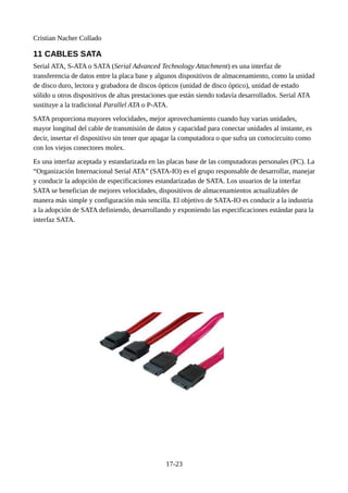 Cristian Nacher Collado
11 CABLES SATA
Serial ATA, S-ATA o SATA (Serial Advanced Technology Attachment) es una interfaz de
transferencia de datos entre la placa base y algunos dispositivos de almacenamiento, como la unidad
de disco duro, lectora y grabadora de discos ópticos (unidad de disco óptico), unidad de estado
sólido u otros dispositivos de altas prestaciones que están siendo todavía desarrollados. Serial ATA
sustituye a la tradicional Parallel ATA o P-ATA.
SATA proporciona mayores velocidades, mejor aprovechamiento cuando hay varias unidades,
mayor longitud del cable de transmisión de datos y capacidad para conectar unidades al instante, es
decir, insertar el dispositivo sin tener que apagar la computadora o que sufra un cortocircuito como
con los viejos conectores molex.
Es una interfaz aceptada y estandarizada en las placas base de las computadoras personales (PC). La
“Organización Internacional Serial ATA” (SATA-IO) es el grupo responsable de desarrollar, manejar
y conducir la adopción de especificaciones estandarizadas de SATA. Los usuarios de la interfaz
SATA se benefician de mejores velocidades, dispositivos de almacenamientos actualizables de
manera más simple y configuración más sencilla. El objetivo de SATA-IO es conducir a la industria
a la adopción de SATA definiendo, desarrollando y exponiendo las especificaciones estándar para la
interfaz SATA.
17-23
 