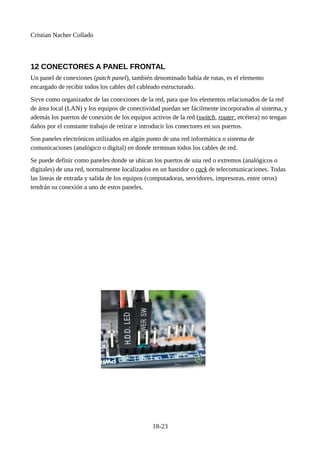 Cristian Nacher Collado
12 CONECTORES A PANEL FRONTAL
Un panel de conexiones (patch panel), también denominado bahía de rutas, es el elemento
encargado de recibir todos los cables del cableado estructurado.
Sirve como organizador de las conexiones de la red, para que los elementos relacionados de la red
de área local (LAN) y los equipos de conectividad puedan ser fácilmente incorporados al sistema, y
además los puertos de conexión de los equipos activos de la red (switch, router, etcétera) no tengan
daños por el constante trabajo de retirar e introducir los conectores en sus puertos.
Son paneles electrónicos utilizados en algún punto de una red informática o sistema de
comunicaciones (analógico o digital) en donde terminan todos los cables de red.
Se puede definir como paneles donde se ubican los puertos de una red o extremos (analógicos o
digitales) de una red, normalmente localizados en un bastidor o rack de telecomunicaciones. Todas
las líneas de entrada y salida de los equipos (computadoras, servidores, impresoras, entre otros)
tendrán su conexión a uno de estos paneles.
18-23
 