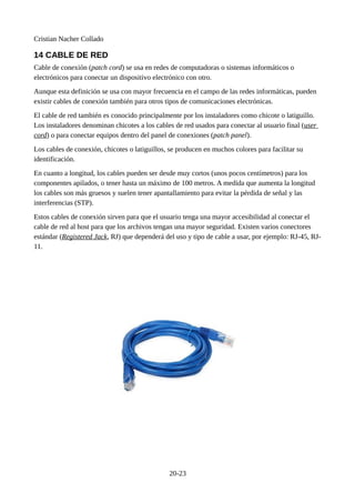 Cristian Nacher Collado
14 CABLE DE RED
Cable de conexión (patch cord) se usa en redes de computadoras o sistemas informáticos o
electrónicos para conectar un dispositivo electrónico con otro.
Aunque esta definición se usa con mayor frecuencia en el campo de las redes informáticas, pueden
existir cables de conexión también para otros tipos de comunicaciones electrónicas.
El cable de red también es conocido principalmente por los instaladores como chicote o latiguillo.
Los instaladores denominan chicotes a los cables de red usados para conectar al usuario final (user
cord) o para conectar equipos dentro del panel de conexiones (patch panel).
Los cables de conexión, chicotes o latiguillos, se producen en muchos colores para facilitar su
identificación.
En cuanto a longitud, los cables pueden ser desde muy cortos (unos pocos centímetros) para los
componentes apilados, o tener hasta un máximo de 100 metros. A medida que aumenta la longitud
los cables son más gruesos y suelen tener apantallamiento para evitar la pérdida de señal y las
interferencias (STP).
Estos cables de conexión sirven para que el usuario tenga una mayor accesibilidad al conectar el
cable de red al host para que los archivos tengan una mayor seguridad. Existen varios conectores
estándar (Registered Jack, RJ) que dependerá del uso y tipo de cable a usar, por ejemplo: RJ-45, RJ-
11.
20-23
 