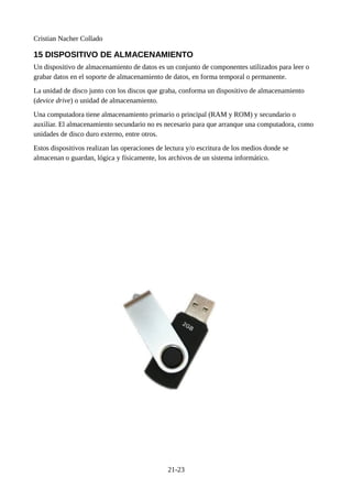 Cristian Nacher Collado
15 DISPOSITIVO DE ALMACENAMIENTO
Un dispositivo de almacenamiento de datos es un conjunto de componentes utilizados para leer o
grabar datos en el soporte de almacenamiento de datos, en forma temporal o permanente.
La unidad de disco junto con los discos que graba, conforma un dispositivo de almacenamiento
(device drive) o unidad de almacenamiento.
Una computadora tiene almacenamiento primario o principal (RAM y ROM) y secundario o
auxiliar. El almacenamiento secundario no es necesario para que arranque una computadora, como
unidades de disco duro externo, entre otros.
Estos dispositivos realizan las operaciones de lectura y/o escritura de los medios donde se
almacenan o guardan, lógica y físicamente, los archivos de un sistema informático.
21-23
 