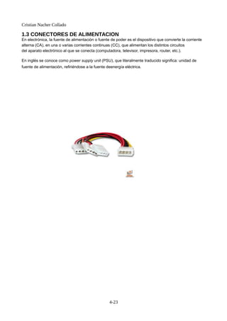 Cristian Nacher Collado
1.3 CONECTORES DE ALIMENTACION
En electrónica, la fuente de alimentación o fuente de poder es el dispositivo que convierte la corriente
alterna (CA), en una o varias corrientes continuas (CC), que alimentan los distintos circuitos
del aparato electrónico al que se conecta (computadora, televisor, impresora, router, etc.).
En inglés se conoce como power supply unit (PSU), que literalmente traducido significa: unidad de
fuente de alimentación, refiriéndose a la fuente deenergía eléctrica.
4-23
 
