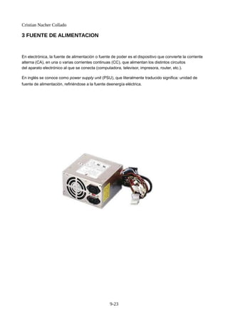Cristian Nacher Collado
3 FUENTE DE ALIMENTACION
En electrónica, la fuente de alimentación o fuente de poder es el dispositivo que convierte la corriente
alterna (CA), en una o varias corrientes continuas (CC), que alimentan los distintos circuitos
del aparato electrónico al que se conecta (computadora, televisor, impresora, router, etc.).
En inglés se conoce como power supply unit (PSU), que literalmente traducido significa: unidad de
fuente de alimentación, refiriéndose a la fuente deenergía eléctrica.
9-23
 