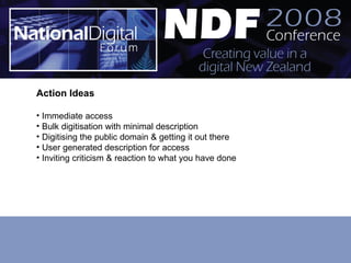 Action Ideas Immediate access  Bulk digitisation with minimal description  Digitising the public domain & getting it out there User generated description for access Inviting criticism & reaction to what you have done 