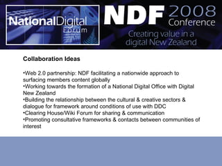 Collaboration Ideas Web 2.0 partnership: NDF facilitating a nationwide approach to surfacing members content globally Working towards the formation of a National Digital Office with Digital New Zealand Building the relationship between the cultural & creative sectors & dialogue for framework around conditions of use with DDC Clearing House/Wiki Forum for sharing & communication Promoting consultative frameworks & contacts between communities of interest 