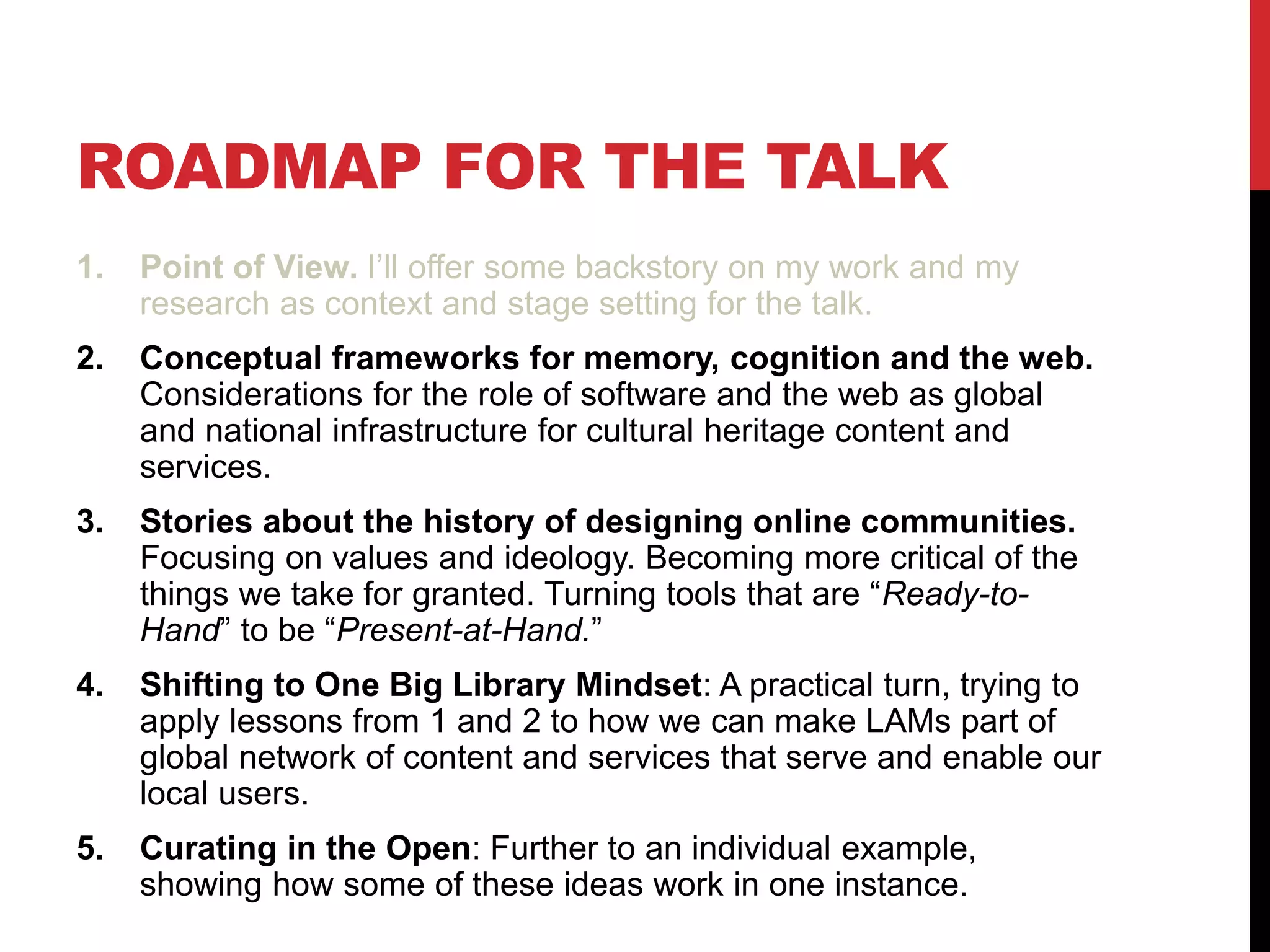 ROADMAP FOR THE TALK
1. Point of View. I’ll offer some backstory on my work and my
research as context and stage setting for the talk.
2. Conceptual frameworks for memory, cognition and the web.
Considerations for the role of software and the web as global
and national infrastructure for cultural heritage content and
services.
3. Stories about the history of designing online communities.
Focusing on values and ideology. Becoming more critical of the
things we take for granted. Turning tools that are “Ready-to-
Hand” to be “Present-at-Hand.”
4. Shifting to One Big Library Mindset: A practical turn, trying to
apply lessons from 1 and 2 to how we can make LAMs part of
global network of content and services that serve and enable our
local users.
5. Curating in the Open: Further to an individual example,
showing how some of these ideas work in one instance.
 